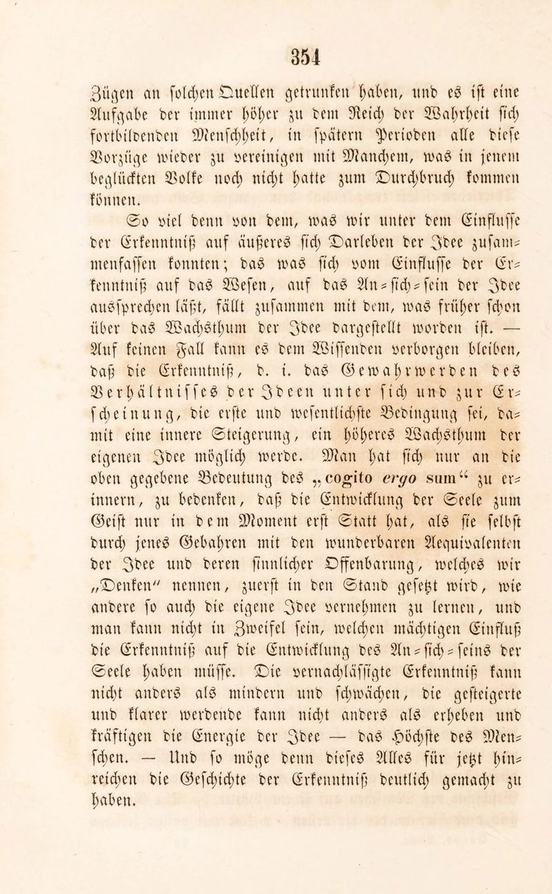 Büßen an folgen Duetten getrunfen haben, nnb eb ift eine Aufgabe ber immer f>6b>er $u bem !Ketd> ber SBabrbeit ftd> fortbiloenben Sftenfchhett, in fpätevn ^eriobett atte biefe $or$itge mteber ju vereinigen mit Tauchern, n>a£ in jenem beglücften 2>olfe noch ntd;t l^atte jum Ourdrbrud) fommeit formen. ©o viel bernt von bem, mag mir unter bem @influffe bev (Srfenntniß auf äujtereg ftd; Oarleben ber 3bee pfant* menfaffen formten; bag mag ftcb vom (Stnfjfuffe bev (£r* fetmtntfj auf bag Söefen, auf bag 2ltt* ftd)* fern bev 3bce augfprecbett läfjt, fällt jitfammen tritt bem, mag früher fdjort über bag 2Bad)gtl;um bev 3bee bavgeftettt morbett ift. — Stuf feinen galt fanrt eg bem SSiffenben verborgen bleiben, bajt bie (£rfenntnifj, b. t. bag ($5emabrmerben beg $8 e r l) ä 11 rt if fe g b er 3b eett unter ftd) un b ;ur (i r* fMeinung, bie erfte unb mefentltcbfte 5Bebingung fei, ba* mit eine innere ©tetgerung, ein Imfmveg 2Bad)gtl)um ber eigenen 3bee mögltd) tverbe. SDtan l;at ftd; nur an bie oben gegebene 53ebeutung beg ,, cogito ergo sum“ $u er* innern, $u bebenfeu, baf bie (Sntmicflung ber ©eele jtttn ©etft nur in beut Moment erft ©tatt l;at, alg fte felbft burd) jeneg ©ebneren mit ben munberbaren Slequivalenteu ber 3bee unb bereu finnltdrer Offenbarung, meldreg mir „Oenfen nennen, greift in ben ©taub gefegt wirb, tvie anbere fo and; bie eigene 3bee vernehmen ju lernen, unb man fartn ntd)t in ßmetfel fein, melden mächtigen Hinflug bie (Srfenntniü auf bie (Sntmicflung beg 3ltt*ftcf)* fetnö ber ©eele haben muffe. Oie vernadjlafjtgte (Srfenntmjt fartn nicht anberg alg mtnbern unb fd;mäd;ert, bie gcftetgerte unb flarer merbenbe fanrt nicht anberg alg ergeben unb fräfttgen bie Energie ber 3bee — bag f)öd)fte beg 9)fen* fcben. — Unb fo möge bertn btefeg Sltteg für fegt l;tn* reichen bie @efd)id)te ber Qrrfenntntf beutlid) gemacht jrt haben.