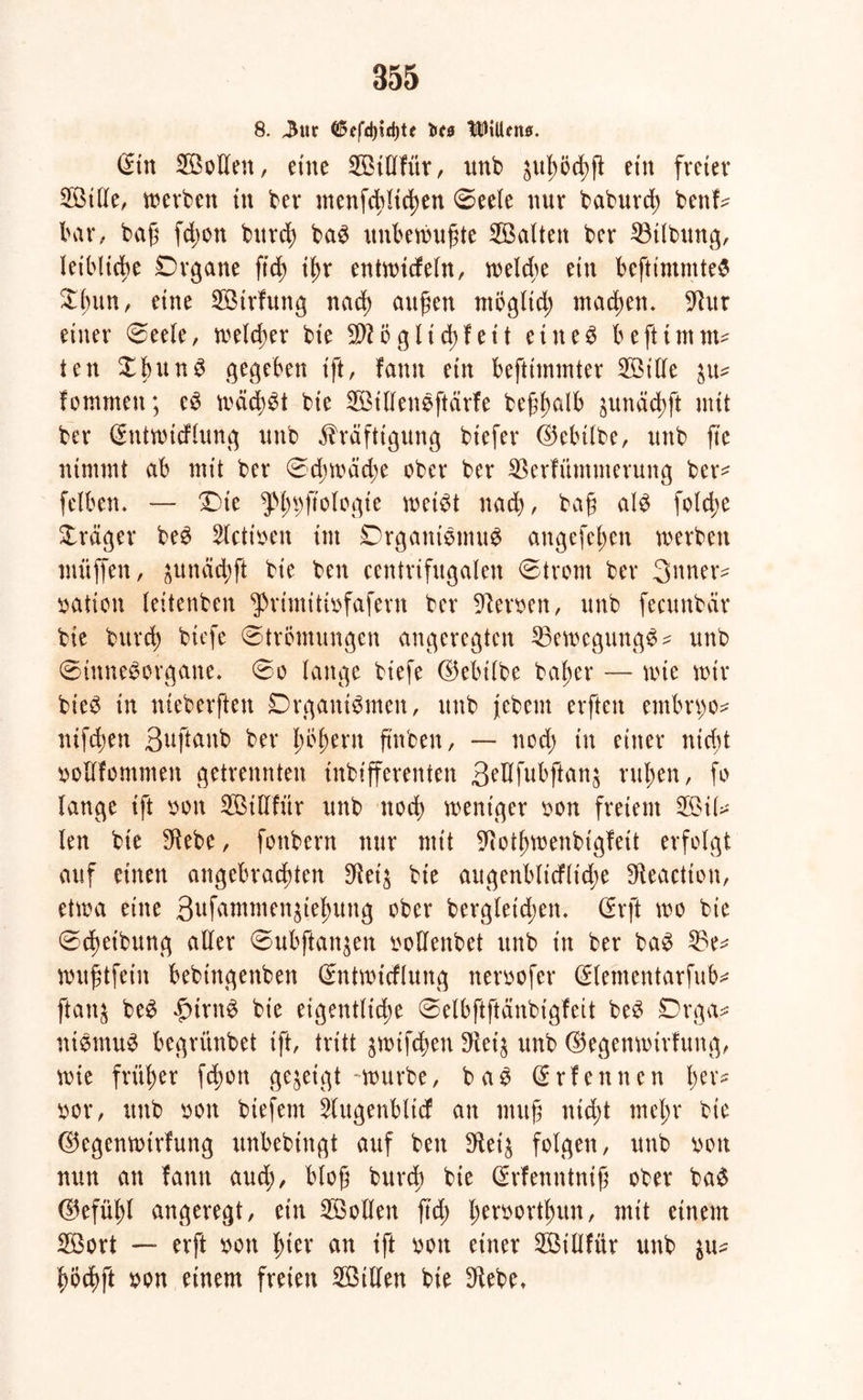 8. 3ur 05cfd)id)te fett UlHiUtt*. ©in Sollen, eine Stüfttr, unb äugöcgjl ein freier Stile, werben in ber menfcgltcgen Seele nur baburcg benf^ bar, baß fdjon bttrcg baS unbewußte Salten ber 33tlbung, leibliche Drgane ft cg igr entwitfeln, welcge ein beftintmteS Dgun, eine Strfttng nacg äugen möglid; machen. 9htr einer Seele, welcher bie 9ftög liegfett eiltet beftimtm ten XgunS gegeben ift, famt ein befttmmter Sille in* fommett; eS mäcgSt bie SillenSftärfe beßgalb junäcgft mit ber (Entwicflung unb Kräftigung biefer ©ebtlbe, unb fte nimmt ab mit ber Sd;wad)e ober ber SSerfitmmerung ber* felben. — Die ^ßg^ftologte weist nad), baß als fold;e Präger beS Stetigen tut DrganiSmuS angefegen werben muffen, $unäcgfi bie ben centrifugalen Strom ber 3mter- Nation leitenben ^rimitiofafent ber Heroen, unb fecunbär bie burd; btefe Strömungen angeregten 33ewegungS^ unb Sinnesorgane. So lange btefe ©ebilbe bager — wie mir bteS in nteberften DrgantSmen, unb jebem erfteit embrgo* nifdjen ßuftanb ber gögern g'nben, — nod) in einer nicht »ollfommen getrennten mbtfferenten B^dfubftanj rügen, fo lange ift oon Sillfttr unb noeg weniger oon freiem Sil* len bie $ebe, fottbern nur mit ^otgmenbigfeit erfolgt auf einen angebraegten SRet'j bie augenblicflt'dje fReaction, etwa eine 3uf^ntmen^iegung ober bergleid;cn. (Erft wo bie Scgeibung aller Subftan^en oollenbet unb in ber baS 23e* mitgtfein bebingenben (Entwicflung neroofer (Elementarfub* fianj beS £irnS bie eigentliche Selbftftänbtgfeit beS Drga* ntStnuS begrünbet ift, tritt jmifegen 3^ei^ unb ©egenmirfung, wie früger fegon gezeigt-mürbe, baS (Erfennen ger* oor, unb oon biefem 2lugenbltcf an muß ntegt megr bie ©egenmirfung itnbebtngt auf beit IRtib folgen, unb von nun an famt aud), bloß burd) bie (Erfemttniß ober baS ©efügl angeregt, ein Sollen ftd; geroortgun, mit einem Sort — erft m\ gier an ift oon einer Sillfttr unb $u* göcgft oon einem freien Sillen bie 3^ebe*