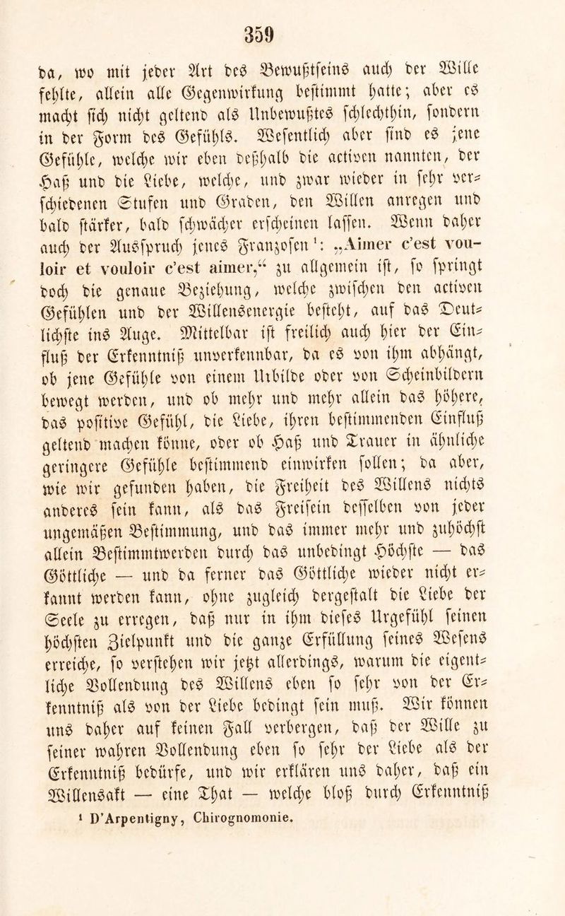 da, wo mit jeder Slrt bed Vewujjtfeind aud) fcev Kille fehlte, allein alle ©egenwirlung beftimmt l;atte; aber cd macht ftd) nidjt geltend ald Unbewuftcd fchlecbtfnn, fonbern in ber gönn bed @efiif)ld. ffiefentlid; aber find ed jene ©efüljlc, welche mir eben dejVlmlb die actioen nannten, ber £afj und die Siebe, welche, und jwar wieder in frtjr oer* fdnebenen Stufen und ©raben, den Killen anregen und bald [tarier, bald fd)wcid;er erfdjeinen laffen. Kenn daher aud) der Sludfpruch icitcd granjofen1: „Aiiner c’est vou- loir et vouloir c’est aimer,“ 51t allgemein ift, fo floviligt doch die genaue Vejiebung, welche jwifd;en den actioen ©efühlen und der Killendenergie beftcljt, auf bad £>cut* Iid)fte tttd Singe. Mittelbar ift freilich aud) hier ber Gin* flujj der Grien ntntjs unoerfennbar, da ed 0011 ihm abhangt, ob jene ©efühle oon einem llibilbe ober oou ©cheinbilbcrn bewegt werden, und ob mehr und mehr allein bad twh£rc' bad pofttioe ©efüfjl, die Siebe, ihren befttmmenben Ginflttj; geltend machen fiume, oder ob $ajs und ©rauer in ähnliche geringere ©efitfde beftimmend etnwirlen follen; da aber, wie wir gefunden haben, die greihett bed Killend nid)td anbered fein lantt, ald bad greifein deffelben »ott jeder ungernäfen Veftimntung, und bad immer mehr und äitfwdjft allein Veftimmtwerben durch bad unbedingt £öd;fte — bad ©öttliche — und da ferner dad ©ötttidie wieder nicht er* latent werben lann, ohne jugletd) bergeftalt die Siebe ber ©eele 51t erregen, bajj nur in ihm biefed Urgefühl feinen hod)ften ßiclpunft und die gattje Grfitllung feined Kefend erreiche, fo oerftehen wir je^t allerdings, warum die etgent* lidje Vollendung bed Killend eben fo fel;r oon ber Gr* fenntnif; ald oon der Siebe bedingt fein muf;. Kir föttnett und daher auf leinen galt verbergen, bafj der Kille $it feiner wahren Vollendung eben fo fcl)r der Siebe ald der Grfenntnif bedürfe, und wir erllären und daher, daß ein VMHendalt — eine ©hat — welche blofj burd) Grlenntnif 1 D’Arpentigny, Chirognomonie.