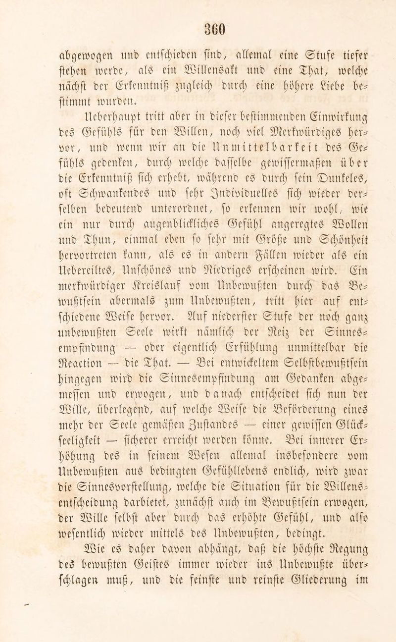 abgewogen unb entfliehen ftnb, allemal eine @tufe tiefer fteben werbe, als ein SillenSaft unb eine Xßat, welche näcbft bev (Srfemttniß äugletd) burd) eine Iwkre £iebe be* ftimmt tmtrben. Ueberßaupt tritt aber in tiefer kftimmenben (Stnwtrfung beS ©efüßlS für ben Sillen, nod) otel SfterfwürbtgeS ßew* oor, unb wenn wir an bie Unmittelbarfei t beS ©e* füßls gebenfett, burd) welche baffelk gemifferntaßen über bie (Srfenutniß fi'd; ergebt, wäßreub e3 bitrcß fein -DunfeleS, oft ©cßwaufenbeS unb feßr 3ubioibuelle3 fteß wieber ber^ feiben bebeutenb unterorbnet, fo erfennen wir woßl, wie ein nur burd) augenbltdlicßeS ©efüßl angeregtes Sollen unb Xßun, einmal eben fo feßr mit ©roße unb 0d)bnßett ßeroortreten famt, als eS in anbern galten wieber als ein UebereilteS, UnfcßoneS unb fiebriges erfd;einen wirb» (Sin merfwürbtger Kreislauf oont Unbewußten burd) baS 23e^ mußtfein abermals $um Unbewußten, tritt hier auf ent* fdnebene Seife ßeroor* Stuf nieberfter 0tufe ber nod) gauj unbewußten 0eele wirft nämltcß ber $et$ ber 0inneS* entpfmbung — ober etgenfltdß (Srfüßlung unmittelbar bie Sfteactton — bie Xßat — 33et entwtcfeltem 0elbftbewußtfetn hingegen wirb bie 0tnneSempftnbung am ©ebattfen abge* mejfen unb erwogen, unb banaeß entfeßeibet fteß nun ber Sille, überlegenb, auf welche Seife bie S3eforberung eines meßr ber 0eele gemäßen ßuftanbeS — einer gewtffen ©lücf* feeltgfett — fteßerer erreicht werben fbnne» S3et innerer (Sr* ßößttng beS in feinem Sefen allemal tnSbefonbere oom Unbewußten aus bebtngiert ©efüßllebenS enblitß, wirb $war bie 0inueSoorftellung, welche bie Situation für bie StllenS* entftßeibung barbietet, ^unäcßft and) im ^3ewußtfein erwogen, ber Sille fetbft aber burd) baS erßoßte ©efüßl, unb alfo wefentlid) wteber mittels beS Unbewußten, bebtngt. Sie eS baßer baoon abßängt, baß bie ßötßfte Regung beS bewußten ©etfteS immer wieber tnS Unbewußte über* feßlagen muß, unb bie feinfte unb reinfte ©lieberung im