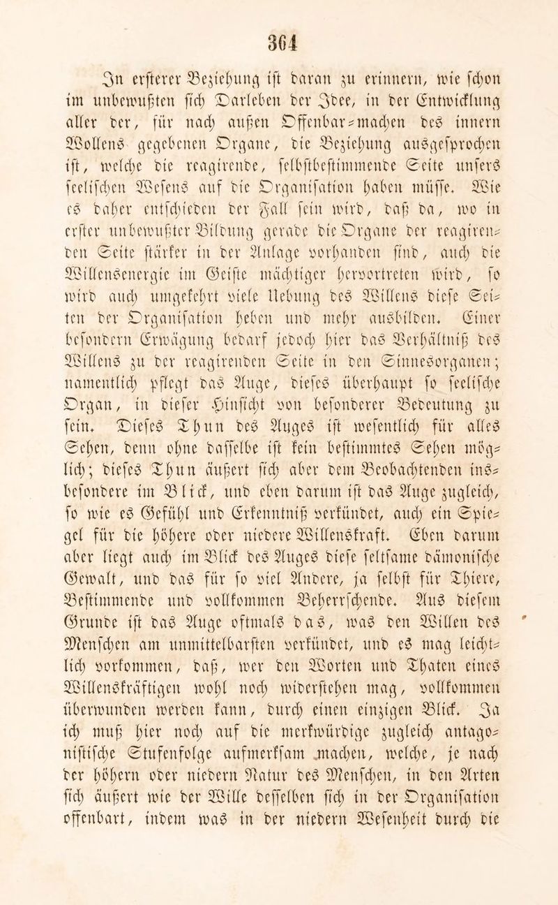 304 3n elfterer 23e$ießung ift barem $u erinnern, wie fcßon im unbewußten ß'cß Marleben bcr 3bee, in ber (Entwicflung alter ber, für nad; außen Offenbar ?mad;en be# tnnern Sollen# gegebenen Organe, bie 33eaießung au#gefprocßen ift, welcße bie reagtrenbe, felbftbeftimmenbe ©eite unfer# fcelifdjen SÖefett# auf bie Organifation haben müffe. SBte e# baßer entfliehen ber galt fein wirb, baß ba, wo in crftcr unbewußter Gilbung gcrabc bie Organe ber reagiren? ben ©eite ftärfer in ber Einlage oorßanbett ftnb, and; bie SMJen#energte im ©elfte mächtiger ßenwrtreten Wirb, fo wirb and; umgefeßrt ptele Hebung be# Sötllen# biefe ©et? ten ber Organifation ßebeu itnb nteßr au#bilbetu (Einer befonbern (Erwägung bebarf jebocß Hier ba# 33erßältmß be# SÖillen# ju ber reagtrettben ©eite in ben ©tnne#organen; namentlich pflegt ba# Singe, btefc# überhaupt fo feelifeße Organ, in btefer äümtß'cßt oon befonberer 33ebeutung $u fein. Oiefe# ©ßttn be# Singet ift wefentlid; für alle# ©et;en, beim oßne baffelbe ift fein beftimmte# ©eßen mög? ließ; biefe# Xßun äußert ftd; aber beut 35eoba(ßtenben in#? befonbere im 33 lief, itnb eben baritm ift ba# Singe zugleich, fo wie e# ©efüßt itnb (Erfenntniß oerfünbet, and; ein ©pte? gel für bie ßößere ober niebere SBillenefraft* (Eben barunt aber liegt attd; im SSlicf be# Sluge# biefe feltfame bämonifd;e ©ewalt, unb ba# für fo oiel Slnbere, ja felbft für Xßtere, 33eftimmenbe unb oollfommen 33eßerrfcßenbe* Slu# biefem ©runbe ift ba# Singe oftmal# ba#, wa# ben SBillen be# SWenfcßen am unmittelbarften oerfünbet, unb e# mag leießt? lid; oorfommen, baß, wer ben SBorten unb Xßaten eine# SBillen#fräftigen woßl noeß wiberfteßen mag, oollfommeu überwitnben werben fann, bureß einen einzigen 33licf. 3a icß muß ßter nod; auf bie merfmürbige zugleich antago? niftifeße ©tufenfolge aufmerffam «machen, weld)e, fe naeß ber ßößern ober ntebern Slatur be# üftenfeßen, in ben Slrten ftd) äußert wie ber Söille beffetben ß'cß in ber Organifation offenbart, inbem wa# in ber ntebern Sßefenßeit bureß bie