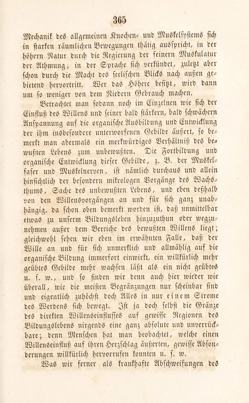 be3 allgemeinen Änodßen* unb 3Htt$Wfpftem$ jtd) in ftarfen räumlichen Bewegungen augfprtdü, in ber ßößern «Natur bureß bte «Regierung bev feinem «WitSfulatur ber 2ltßnutng > in bev ©prache fteß ‘oevfünbet, ftulept aber fd;on buvd) bte «Dtacßt be-3 feelifc^en Blicf* naeß äugen ge* btetenb ßemortritt. Sßev baS £bßere beft^t, wirb bann um fo weniger non bent Siebent ©ebraueß mackem Betrad;tet man fobann nod; im (Einzelnen wie fteß bev (Sinflug be3 SöillenS unb feiner halb ftärfern, halb fcßwäd;ern Slnfpanmtng auf bte organtfeße SluSbilbung unb (£ntwid(ung bev tßm inSbefonbere unterworfenen ©ebtlbe äugevt, fo be* utevft man abermals ein merfwürbigeS SSevgättnig be3 be* mußten £eben$ num unbewußten. X)ie govtbitbung unb Dvgantfcge ©ntwicflung btefev ©ebtlbe, n* B. bev Biu^fel* fafev unb 2Ru$felneroen, ift nämlich burcßauS unb allein ßinftcßtlich bev befonbevn mtfrologen Vorgänge be3 ®ad)3* tßumS, 0ad;e beS unbewußten ?eben$, unb eben beggalb m\ ben SBillenSoorgängen an unb für ß'cß gann unab* gängig, ba feßon oben bemevft worben ift, baß unmittelbar etwas ^u itnfevm BilbuttgSleben gingugutgun ober weggxt^ nehmen außer bem 53ereicge beS bewußten BMllenS liegt; gteicgwogl fegen wir eben im erwähnten gälte, baß ber iföille an unb für fteg unmerflid; unb allmäßltg auf bte organtfeße Bilbung immerfort einwirft, ein willfürltcg nteßr geübtes ©ebilbe rneßr warfen laßt als ein niegt geübte^ u. f. w„ unb fo ftnbeu wir betttt atteß gier wteber wie überall, tote bie metften Begrannungen nur fegeinbar ftub unb eigentlich gugötgft boeg OTeS in nur einem ©trome beS BSerbenS fteg bewegt. 3ft ja bod; felbft bte ©ranne beS btreften B3illenSetnfhtffeS auf gewtffe Legionen beS BilbitngSlebenS ntrgenbS eine gann abfolute unb unwntcf* bare; benn SRenfcßen gat man beobaegtet, welcge einen StllenSetnfluß auf tgren gernfd;lag äußerten, gewtffe Slbfon* bentngen wtllfürlicg ßeroorntfen fonnten u. f. w. B$aS wir ferner als franfgafte Slbfcgweifungen beS