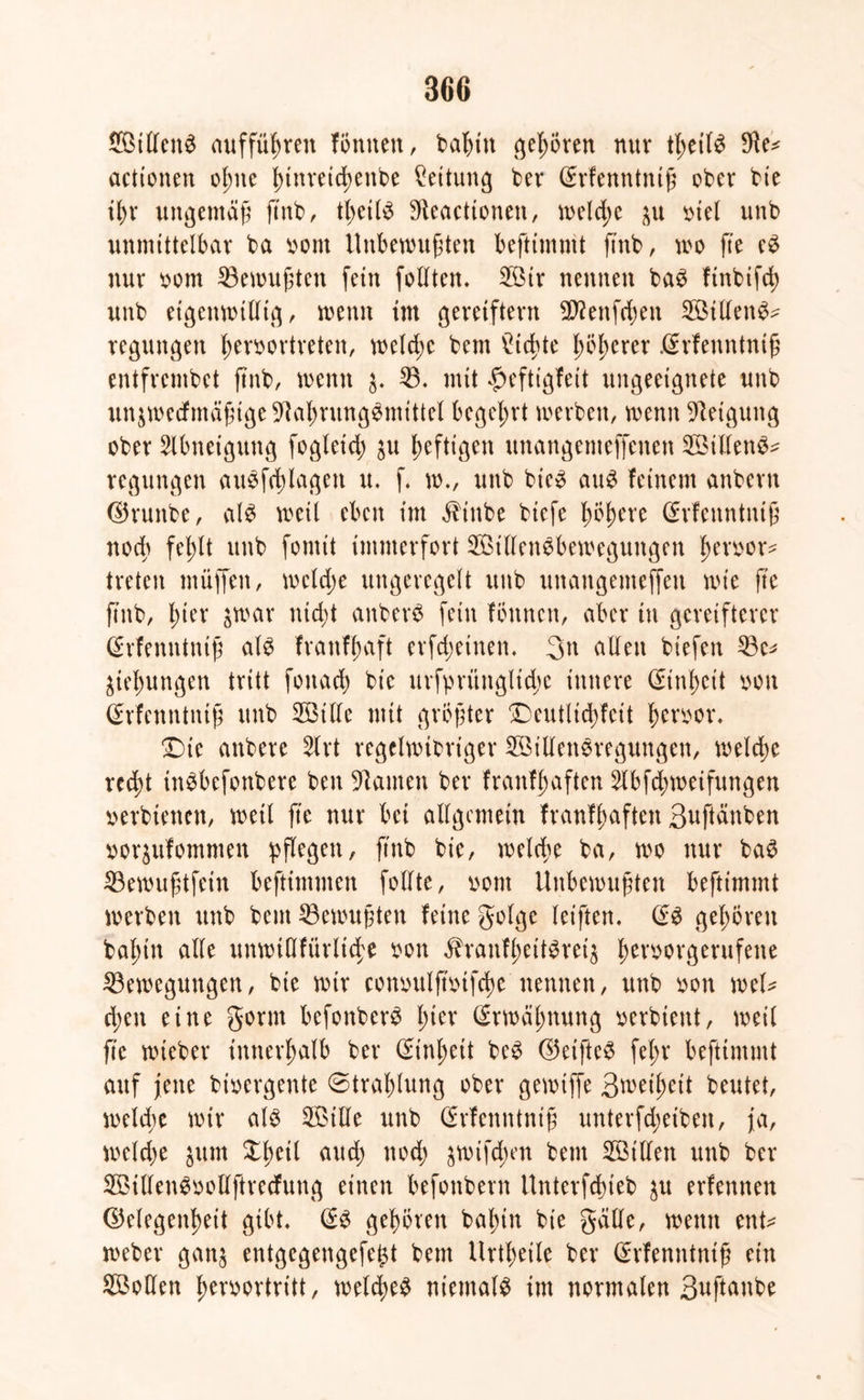 Stilett^ auffüfyren Tonnen, babttt gehören nur tbeil$ $e* acttonen ol;ne ^tnvetc^enbe Rettung ber ©rfenntniß ober bte ibr ungemäß ftnb, tbcilS 9leacttonen, n>eld>e $u oiel unb unmittelbar ba twnt Unbewußten beftimmt ftnb, wo fte e$ nur oom Bewußten fein follten. Stt* nennen ba£ ftnbtfd) unb eigenwillig, wenn im gereiftem $?ettfd)en SillenS* regungen beroortreten, welche bem ^td>te l;Öbcrer .@rfeuntniß entfrembet ftnb, menn 33. mit $eftigfeit ungeeignete uttb un$mecfmäßige-iftabrungSmtttet begehrt werben, wenn Steigung ober Abneigung fogleid) $u heftigen unangemeffenen SillenS* regungen ausfdjlagett u. f. w., unb btc3 au$ feinem anbern ©runbe, als weil eben im $inbe biefe böbere ©rfenntniß nod; fet)lt unb fomit immerfort StllenSbeweguitgen t>eroor- treten muffen, mcldje ungeregelt uttb unangemejfeu wie fte ftnb, l;ter $war nicht anberS fein Tonnen, aber tu gcreifterer (SrTenntniß als Tranfßaft erfd;einen. %\\ allen btefen Be* jungen tritt foitad; bte urfprünglidje innere (Einheit oott Srfenntnijü unb Stile mit größter Deutlicbfcit ferner. Die anbere 3lrt regelwidriger SillenSregungen, welche red)t inSbefonbere ben kanten ber franfljaften 5lbfd;weifungen »erbtenen, weil fte nur bet allgemein franfßaften S^ftänben ttor$ufommen pflegen, ftnb bie, welche ba, wo nur baS Bewußtfein beftimmen follte, nom Unbewußten beftimmt werben unb bem Gewußten feine golge letften. (£S gehören baßitt alle unwiOfürlid^e oott äTranfbettSreis ^eworgerufene Bewegungen, bie wir conoulßmfcße nennen, unb oon wel* d;en eine gönn befonberS l;ier (frweißnung »erbten*, weil fte wieber innerhalb ber Cnnljeit bcS ©eifteS fel;r beftimmt auf jette divergente ©traßlung ober gemiffe Bwetßeit beutet, welche wir als Sille unb ßrfenntniß unterfcfyetben, ja, meldje $um Xßeil attd) noch jwifd;m bem Stilen unb ber SillenSoollftrecfung einen befonbern Unterfdueb $u erfennen ©elegen^eit gibt. @S geböten baßtu bie gälte, wenn ent* weber gan$ entgegengefe^t bem Urtbeile ber Gnfenntntß ein Sollen Iwroortritt, welches niemals im normalen Suftanbe