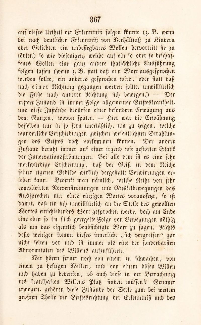auf btefeS Urthetl ber (Erfenntntß folgen formte Q. 53. wenn bet nad; t>eutnd>ev (Memttntß oon Verfwltniß in iftnbern ober (beliebten ein unbejtegbareS 5öollen fwvbortritt fte tobten) fo wie biejetttgen, welche auf etn fo ober fo befchafc feneS 5öollen eine gatt$ anbeie thutfäd)lid;e Ausführung folgen (affen (weint $♦ 53. ftatt baß etn 5öort auSgefprod;en werben follte, etn anbereS gefprocbeit wirb, ober ftatt baß nad) einer $td;tung gegangen werben follte, uttwtllfürlid; bie giiße nad; anberer $td)tung ftd; bewegen.) — Der elftere 3ußütib ift immer golge allgemeiner ©etfteSfranfheit, unb btefe 3uftcinbe bebürfen einer befonbent Erwägung auS beut ©an^en, wooon fpciter. — £ter war bie (Erwähnung beffelben nur in fo fern unerläßlich, um $u feigen, weldje wuuberitd;e 53erfd)tebungen ^wtfdten wefentlidjften ©trahlun* gen beS ©elftem bod; oorlomncit fömten. Der attbere 3uftanb beruht immer auf einer irgettb wie geftbrten ©tatif ber 3nnemtion$ffri>mungen, 53ei alle bem ift eS eine fel;r merlwtirbige Srfc^einung, baß ber ©eift in bem Reiche feiner eigenen ©ebilbe wirf ließ bergeftalte Verwirrungen er* leben fann. 53ebenlt man näntltd;, welche $ethe oott fe(;r eomplicirten ^eroenftrömungcn unb SftuSfelbewegungen baS AuSfyrecben nur eines einzigen 5BorteS oorauSfe^t, fo ift bamit, baß ein ftd) unmttlfürltd) an bie ©teile beS gewollten 5öorteS etnfchtebenbeS 5Bort gefprodwn werbe, bod) am <$nbe eine eben fo in ftd) geregelte golge oon Bewegungen nötl;ig als um baS eigentlich beabficßtigte 5öort ^u fagcn. Nichts befto weniger fommt btefeS innerliche „ftd; oergretfen gar nid;t feiten oor unb ift immer als eine ber fonberbarften Abnormitäten beS 5öillenS auf^ufüt;ren. 5Öir hören ferner ttod; oon einem $u fd)wad)eit, oon einem ju S^efttgen 5Öillen, unb ooit einem bofett 5Ötllen uttb fabelt $u bebenlen, ob and; btefe in ber 55etrad;tuttg beS franflmften Stiletts $la£ ftnben muffen? (Genauer erwogen, gehören biefe Suftänbe ber ©eele $um bet weitem größten XfSetle ber (öeifteSrtchtung ber (Srfenntmß unb beS