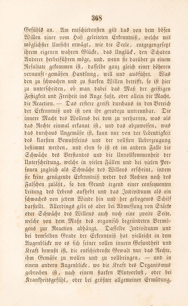 ©efüßte am Slrn entfduebenftcu gilt ba3 bon beut böfen 2ötllen einer bont £>aß geleiteten ©rfenntntß, welche mit mbgltcbfter Umftdü erwägt, wie bte ©ecle, entgegengefet^t ißrem eigenen wahren ©lüde, ba3 Unglücf, ben ©djabett Stnberer t)erbeifül;ren möge, unb, wenn fte baruber ju einem Sftefultate gefommen ift, baffelbe gan$ gleich einer beeren Vernunft^gemäßen $anblmtg, will unb au$fuj)rt 2ßa$ ben $u fd)wad)en unb ftarfen SBtllen betrifft, fo ift l;ter $u Unterseiten, ob man habet ba3 üDkß ber geifttgen geftigfeit unb greift tnb Singe faßt, ober allein bie $?ad;t, bie Sfieactton. — £)a£ erftere greift burdjauS in ben Bereich ber ©rfenntniß unb ift bon tl;r gerabeju untrennbar* Die innere SDlacbt be3 2£oliett£ bei bem £tt beharren, was als bas SHed^te einmal erfamtt ift, unb baS ab^uwetfen, was baS burdjauS Ungemäße ift, fattn nur bon ber Cebenbigfett beS flarften 33ewußtfeinS unb ber bollfteit Ueberjeugung beftimmt werben, unb eben fo ift eS im anbern gälte bie ©drwädje beS $erftanbeS unb bie Unoollfommenßeit ber Unterfc^etbung, welche in bieten gälten unb bet bieten 5>er* fönen jttgletd) als ©cbwäd;e beS SöitlenS erfebeint, intern fte feine genügenbe (Menntntß Weber beS SHec^ten ttodj beS galfdwn $uläßt, fo ben ©runb trgenb einer eonfequenten Rettung beS Gebens aufbebt unb baS Snbibtbuum als ein SwadreS bon febem Sßittbe t;in unb ber gebogenes ©djilf barftellt* SlllerbtngS gibt eS aber bei Slbmeffung bon ©tärfc ober ©djwäcbe beS SöidenS and) uod; eine zweite ©eite, weld;e bon bem Sftaße beS organtfd; begrünbeten iBerrnö* genS jur SReactton abbängt* Daffetbe 3itbibtbuum unb bei bemfelbett ©rabe ber (Menntntß f>U bielletdü in bem Slugenbltcfe wo cS ft'd) feiner bollert tnnern ©efunbbett unb äbraft bewußt ift, bie entfduebenfte ©ewalt nur baS *Red;te, t'bnt ©emäße $u wollen unb $u bollbrtngen, — unb in einem anbern Slugenbticfe, wo bie $raft beS Organismus gebrochen ift, nad; einem ftarfen 33lutberluji, ober bet ÄranfßeitSgefityl, ober bei größter allgemeiner (Srntübung,
