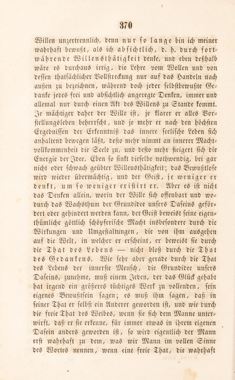 I 370 SÖtlfen imjevtvcnnltd), beim nur fo lange tun tcf) meiner wal)rl;aft bcmttft, als id; abfid;tltd), b. I;. burd) fort^ wäl)renbe 2öillenStl;ättgfett beute, itnb eben befl)a(b märe eS burcbattS trrtg, bie Hel;re bom HBollen unb bon beffcn tl;atfäd;ltd;er 33ollftrecfung nur auf baS hanbeln n'ad) äußert ^u bezeichnten, wäl;renb bcd; jeber felbftbewufite <53e^ baute jebeS frei unb abftdültd) angeregte ©enten, immer unb allemal nur burd) einen 2tft beS 2ötllenS zu ©taube fonunt. 3e mächtiger bal;er ber Söitle ift, je flarer er alles 33or* ftellungSleben bet>errfdbt, unb je me^r er nad; ben l;öd)ften (Srgebntffen ber Ertenntnif baS innere feclifdw Heben ftd) an^altenb bewegen lägt, befto mefjr nimmt an innerer -äftadü- bolltommenjwtt bie ©eele zu, unb befto met>r fteigert ftd; bie (Energie ber3bee. (Eben fo ftnft bicfelbe not£;menbtg, bet gar nicft ober fcbmad; geübter $3illenStI)ättgfett; baS 33ewu£tlofe wirb mteber übermächtig, unb ber <53 et ft, je weniger er benft, um fo weniger erifttrt er* 3lber eS ift nid;t baS ©enten allein, worin ber 2BtUe ftd) offenbart unb wo^ burd) baS HBad;Stl;um ber ©ruubtbee unferS ©afeinS gefor* bert ober gefuubert werben tarnt, ber Ocift beweist feine eigene tl)ümlid)e göttlich fdwpferifcbe Sftacbt iitSbefonbere burd; bie SBirfungen unb Umgeftaltungen, bie boit il;m auSgel;cn auf bte SBelt, in welcher er erfd;eint, er beweist fte burd) bie £t)at beS Heb eit S — nicht bloß burd) bie XI) a t beS (SJebanfenS. 2Bie fel)r aber gerabe burd; bie X£at beS HebenS ber xnnerfte $ieitfcb, bte (Srunbtbee unfcrS ©afeinS, zunel;me, mufi einem 3eben, ber baS ©tüct gehabt hat trgenb ein grbfereS tüchtiges Höert ju bollettben, fein eigenes 33ewuftfcin fagen; eS mufi if)iit fagen, baf in feiner Xl;at er felbft ein Slnberer geworben ift, unb wie burd) bie freie £l;at beS HBeibeS, wenn fte ftd) beut Spanne untere wirft, baff er fte erlernte, für immer etwas in tjjrent eigenen ©afetn anberS geworben ift, fo wirb eigentlich ber SDiantt erft wahrhaft zu beut, waS wir ÜDtann im bollen ©tnne beS HöorteS neunen, wenn eine freie £l)at, bie wa^rl;aft