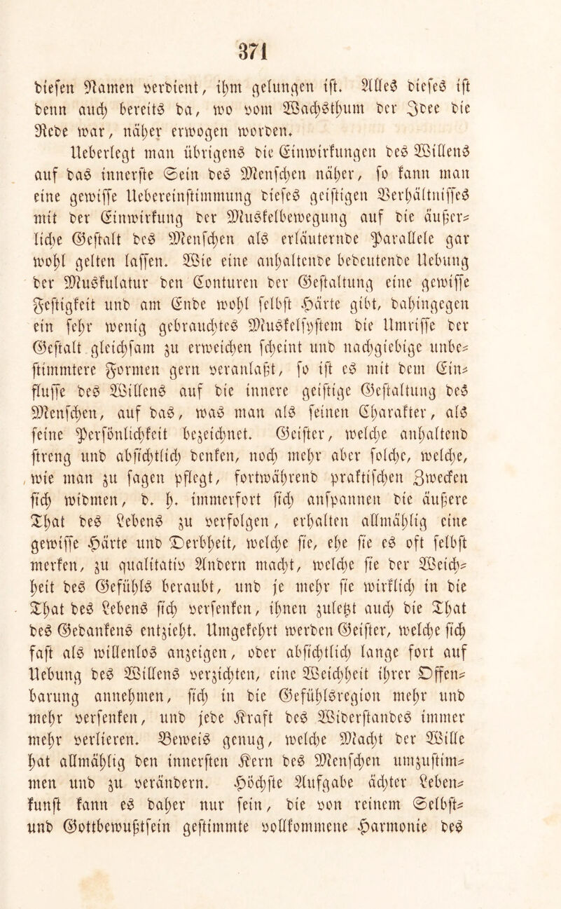 biefen tarnen perbtent, ihm gelungen ift. 2lllet btefeo ift benn and) bereitt ba, wo vom 3öachttlmm bcr 3bee bte $ebe war, näher erwogen worbem Ueberlegt man übrigent btc Qänwtrfungen bet 2BtlIent auf bat tnnerfte 0etn bet -äftenfchen ndl>er, fo fann man eine gewtffc Uebereinfttmmung biefet getfttgen 23erhältniffet mit ber (Stnwtrfung ber 9Jiut!elbewegung auf bie äußer* Xtd)e ©eftalt bet sDcenfd)en alt erläuternde parallele gar wof)l gelten laffen. 2Öte eine anhalteitbe bedeutende Uebung ber Slftutfulatur ben Konturen ber ©eftaltung eine gewtffc gefttgfeü und am (Sude wol)l felbft f)ärte gibt/ babingegen ein fe^r wenig gebrauchtet SDhttfelfpftem bte Umriffe ber ©eftalt gletd)fam $u erweichen fä>eint unb nachgiebige itnbe* ftimmtere gönnen gern veranlaßt, fo tft et mit bem @tn* fluffe bet Stllent auf bie innere geiftige ©eftaltung bet Sftenfchen, auf bat, wat man alt feinen ©barafter, alt feine ^perfonltchfeit bezeichnet, ©eifter, weld;e anljaltenb ftreng unb abftchtltd) benfen, noch mehr aber foldje, welche, wie man zu fagen pflegt, fortwährenb prafttfehen Btvecfen ftd) wtbmen, b. ff* immerfort ftd; anfpannett bte aufere £f)ut bet Sebent zu oerfolgen, erhalten aHmählig eine gewiffe £ärte unb Derbheit, welche fte, ehe fte et oft felbft merfen, zu qualitativ Slnbern macht, welche fte ber Söetcb- heit bet ©efühlt beraubt, unb je mehr fte wtrflich in bte bet Ment fich verfenfen, ihnen zulegt auch bie $hat bet ©ebanfent entzieht. Umgekehrt werben ©eifter, welche ftd) faft alt wtflenlot anzeigen, ober abftchtlid; lange fort auf Hebung bet 3Billent verzichten, eine Weichheit ihrer Dffetw barung annehmen, ftch in bie ©efühltregion mehr unb mehr verfenfen, unb jebe $raft bet SBiberftanbet immer mehr verlieren. 33ewett genug, weldw 5)iad;t ber 2öille hat allmdhltg ben innerften dhrn bet 3Jcertfd;en umzuftim* men unb zu verdnbern. «fwchfte Aufgabe achter Men* funft lann et baher nur fein, bte von reinem 0elbft* unb ©ottbewußtfein geftimmte poHfommene Harmonie bet