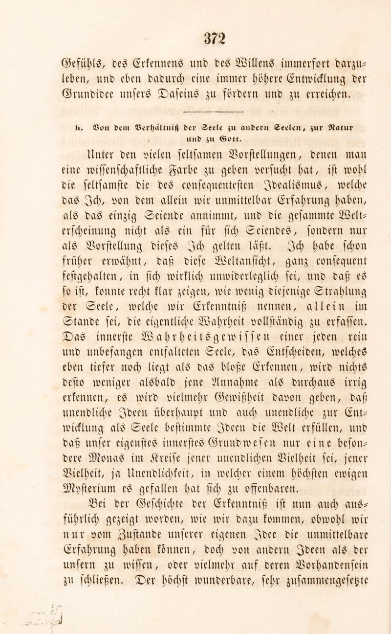 ©efühlb, beb Srfennenb unb beb SBtdenb immerfort bar$u* leben, unb eben baburch eine immer (mhere Qentmicflung ber ©runbibee unfern Dafetub %\i fbrbern unb $u erreichen. Ii. 45Olt tcm 45ct’t)ältuiti ber Seclt jtt aitberu Seelen, jur Statur , unb ju ©ott. Unter ben mieten feltfameu SBorftellungen, benen man eine miffenfchaftlidm garbe jit geben verfudjt bat, ift mobl bie feltfamfte bie beb confequenteften 3bealibmub, melcbe bab 3d), von bent allein mir unmittelbar Erfahrung b^beii/ alb bab einzig ©etenbe annimmt, unb bie gefammte 2ßelt^ erfebeinung ntd;t alb ein für ftd; 0eienbeb, fonbern mir alb SBorftetlung biefeb 3d) gelten lägt. 3d; l)abt fegen früher ermähnt, tag tiefe SÖieltang'cgt, gan$ confequent feftgel;alten, in fteg mtrfltd) unmiberleglid) fei, unb tag eb fo ift, fonnte red;t flar jeigen, mie menig biejenige Strahlung ber 0eele, metd;c mir Cfrfenntnig nennen, allein im 0tanbe fei, bie eigentliche Wahrheit vollftanbig erfaffen. Dab innerfte SÖabrbeitbgemiffen einer jebeu rein unb unbefangen entfalteten 0eclc, bab (^ntfegeiben, rneldmb eben tiefer noch liegt alb bab biege (Srfennen, mirb nichts befto meniger albbalb jene Einnahme alb burebaub irrig erfennen, eb mirb vielmehr ©emigteit bavoit geben, tag unenbltdm 3been überhaupt unb aud) unenblicgc $ur (ZnU micflung alb 0eele beftimmte 3been bie 5öelt erfüllen, unb ba§ unfer etgenfteb innerfteb dSrunbmefen nur eine befoim bere Stöonab im Greife jener uncnblicgen Vielheit fei, jener Vielheit, ja Unenblicgfeit, in meldmr einem hbcgften emigen 2Jipfterium eb gefallen hat fteg $u offenbaren. ^3et ber ©efegiegte ber (Srfenntnig ift nun and) aub* führlicg gezeigt morben, mie mir ba^u fommeu, obmohl mir nur vom 3uftanbe nuferer eigenen 3bec bie unmittelbare Erfahrung heiben fbnnen, hoch von attbern 3been alb ber unfern $u miffen, ober vielmehr auf bereu Söorhanbenfein ju fcgliegen. Der goegft munberbare, fel;r jufammengefebte