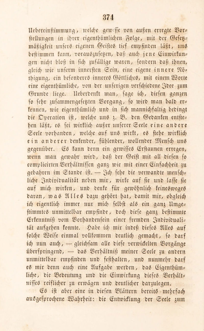 Ueberetnftimmung / welcbe ^en^ffe yon äugen erregte 53or^ ftellungen in il>rcr eigentgümlicgcu golge, mit ber ©efe^ mägtgfeü nufere eigenen ©eifteb tief empftuben lagt, unb beftimmen famt, ooraubjufegen, bag and; jene Qannnrfun* gen ntegt blog in fteg jufeitlige waren, fonberit bag tgnen, gleicg wie unferm innerften Sein, eine eigene innere Wo* tgigung, etn befonbereb tnnereb ©öttliegeb, mit einem 5£orte eine etgentgümlidge, bon ber unfert'gen oerfd;iebene 3bee jurn ©runbe liege. Uebcrbcnft man, fage id>, biefen ganzen fo fegr ^ufammengefeijten Vorgang, fo wirb man halb er^ fennen, wie etgentgümlicg unb in ft cg mannigfaltig bebtngt bie Operation ift, welcge unb 3, 53, ben ©ebanfen entfte* gen lagt, eb fei wirfltcg auger nuferer Seele eine anbere Seele iwrganben, welcge auf unb wirft, eb ftege wtrflicg ein an ber er benfenber, füglenber, wollenber SD^cnfcg unb gegenüber, (Sb fann beim ein gewiffeb (£rftaunen erregen, wenn man gernagr wirb, bag ber ©eift mit all biefen fo complictrten Sßergdltniffen gan^ wie mit einer Crinfaeggeit gebagren im Staube ift, — 3cg fege bie oerwanbte menfd^ liege 3nbioibualttät neben mir, wtrfe auf g'e unb laffe ge auf mteg wtrfen, unb benfe für gewögnltd) feinebwegeb baran, wab 51 lieb ba^u gegört gat, bamit mir, obgleich td) eigentlicg immer nur mieg felbft alb ein gan$ Umge^ fttmmteb unmittelbar empftnbe, boeg biefe gan$ beftimmte (Erfenntutg bont 53organbenfetn einer frembeit 3nbmtbualt- tat aufgegen fonnte. fjabe icg mir tnbeg biefeb 5llleb auf fold;e 5öetfe einmal bollfotnmen beutlieg gemaegt, fo barf id) nun arteg, — gletdgam alle biefe berwicfelteu Vorgänge überfpringenb, — bab 53ergctltnig meiner Seele $u anbern unmittelbar empgnben unb feftgalteu, unb nunmegr barf eb mir benn aueg eine Aufgabe werben, bab (Etgentgüm* liege, bie 53ebeutung unb bie (gt’nwtrfung biefeb Vergalt* niffeb reiflicher ju erwägen unb beutlieger baqulegen, (£b ift aber eine in biefen flattern bereitb -ntegrfaeg aubgefproegene 5Bagrgett: bie ßmtwieflung ber Seele ^um