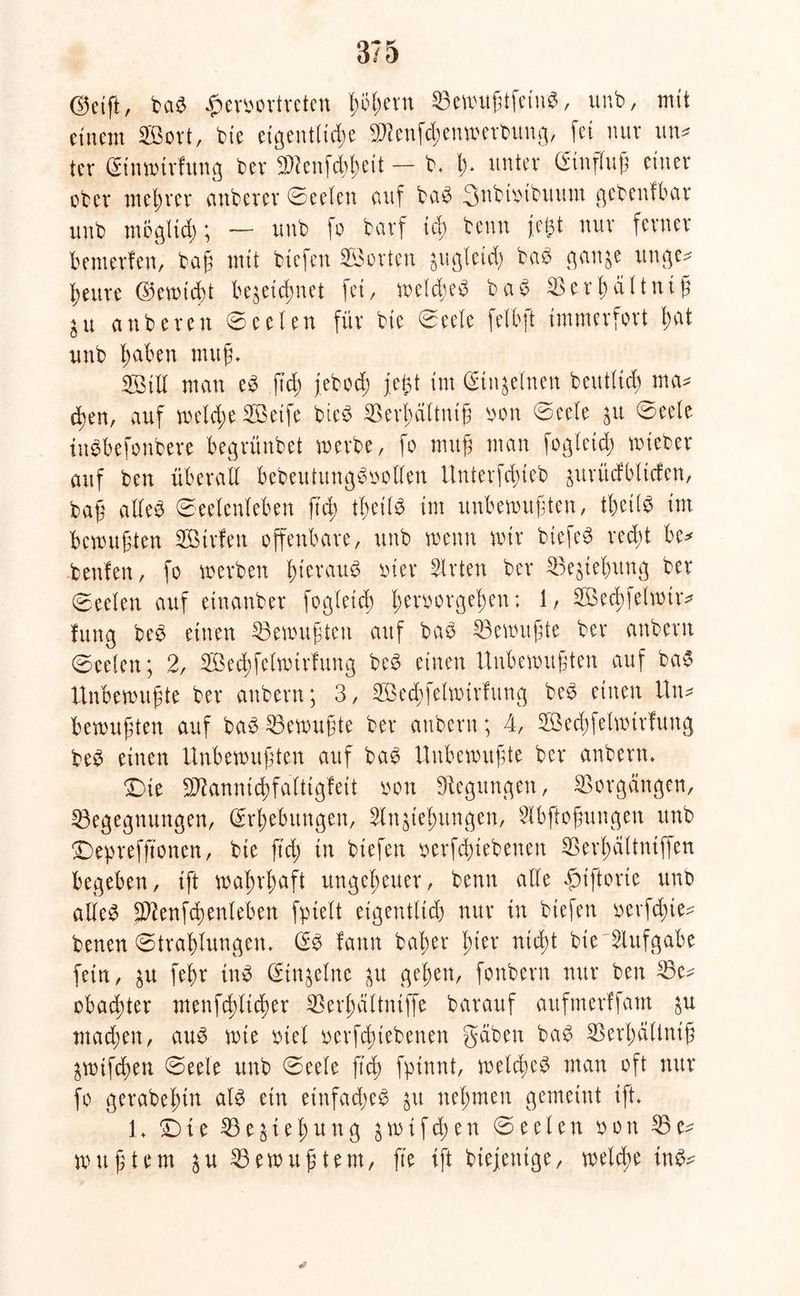 (55etft, baS £erbortreten ßijßern BewußtfeinS, unb, mit einem ©ort, bte eigentliche Bienfd)enwerbung, fei nur un* ier Sinwtrfung ber SRenfthßeit — b» l> unter Sinfluß einer ober met;rer cmberer Seelen auf bei3 3nbtbtbuutn gebenfbar unb mbglid;; — unb fo barf td) beim fegt nur ferner bemerfen, baß mit biefen ©orten jugleid) baS gan&e unge* ^eure Ooewtcht bezeichnet fei, welches baS Berßdltniß ^u anberen Seelen für bie Seele felbft immerfort hat unb haben muß» ©iU man eS ftd; jebod; fegt im (Einzelnen beutlid; ma- chen, auf welche ©etfe bteS Berhältntß bon Seele $u Seele inSbefonbere begrünbet werbe, fo muß man fogleid; wteber auf ben überall bebeutungSbollen llnterfifueb zuritcfbltcfen, baß alles Seelenleben ftcr> tlietlS im unbewußten/ tbeilS im bemühten ©trfen offenbare, unb wenn wir btefeS red;t be* .beulen, fo werben hieraus hier Wirten ber Begehung ber (Seelen auf etnanber fogleid) Verborgenen: 1, ©ecßfelwtr* fung beS einen Gewußten auf baS Gewußte ber anbern Seelen; 2, ©echfelwtrfung beS einen Unbewußten auf baS Unbewußte ber anbern; 3, ©ed;fetwirlung beS einen Un- bewußten auf baS Gewußte ber anbern; 4, ©echfelwtrfung beS einen Unbewußten auf baS Unbewußte ber anbern» Die SftannicVfaltigfeit bon Regungen, Vorgängen, Begegnungen, (Erhebungen, 3lngtegungen, Slbßoßungen unb Deprefftonen, bte ftcg in biefen berfdjtebenen Berhältntffen begeben, ift wahrhaft ungeheuer, benn alle fnftorie unb alles Jftenfcßenleben fpielt etgentlid; nur in biefen bevfd;te- benen Strahlungen* (ES lann baßer gier nicht bie Aufgabe fein, zu feßr ittS (Singeine zu gegen, fonbern nur ben Be^ obacgter menfcgltcger Berßättniffe barauf aufmerffant zu machen, aus wie btel berfcgiebenen gaben baS Berhältntß Zwifcßen Seele unb Seele ftcg fptnnt, welches man oft nur fo gerabegin als ein einfaches zu nehmen gemeint ift» 1» Die Begießung zwifd)en Seelen bon Be- wußtem zu Bewußtem, fte ift btejentge, welcge inS*