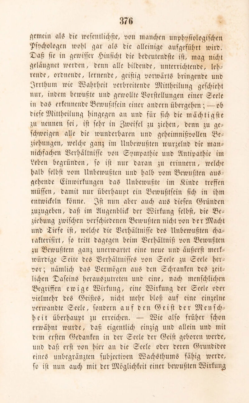 37« gemein alb bie wefentlid;fte, non mannen unpßpfiologifcßen 'Jfpcßologen woßt gar als bie alleinige aufgefüßrt wirb* X)a§ fte in gewiffer funß'd;t bie bebeutenbfte tft, mag nicßt geläugnet inerben, beim ade btfbeube, unterricßtenbe, Ieß* renbe, orbttenbe, lernenbe, geiftig norwärtb bringende unb 3rrtßum wie SBaßrßeit verbreitende SWittßetlung gefeßießt nur, tnbem bewußte unb gewollte SBorftedungen einer 0eele in baS erfennenbe 33ewußtfein einer anbern übergeben; — ob biefe SWittßeilung hingegen an unb für ß'cß bie mäcßtigfte p nennen fei, ift feßr in Swetfel p gieren, beim p ge* feßwetgen ade bie wunberbaren unb geßetmntßooden 33e* Hebungen, weldje ganj im Unbewußten wurplnb bie man* nießfaeßen $erßdltntffe non 0pmpatßt'e unb Stntipatßte im Men begrünben, fo ift nur baran p erinnern, welche halb felbft nein Unbewußten unb ßalb nein Gewußten aub* geßenbe (£tuwtrfungen bab Unbewußte im dlinbe treffen muffen, bannt nur überhaupt ein 53ewußtfetn ß'cß in ißm entwicfeln fbnne. 3ft nun aber aueß aus tiefen ©ninben ppgeben, baß im Slugenblicf der SÖtrlung felbft, bie 35e* Hebung $wifcßen nerfcßtebeneit Gewußten mißt non ber SW ad; t unb 'liefe ift, rnelcße bie Sßerßdltniffe beb Unbewußten d;a* rafterißrt, fo tritt bagegen beim SSerßältniß non Gewußten p Gewußtem gan$ unerwartet eine neue unb dußerft tnerf* wiirbige (Seite beb SBerßaltniffeS non 0eele p 0eele ßer* nor; itämlicß bab Vermögen aub ben 0(ßran!en beb geit^ ließen 0)afetnb ßeraubptreten unb eine, naeß menfcßlid;eit gegriffen ewige Sßirfuitg, eine SÖBtrfung ber 0eele ober nielmeßr beb ©etfteb, nicßt meßr bloß auf eine einzelne nerwanbte 0eele, fonbern auf ben © e i ft ber SW e n f cß* ßeit überßaupt p erreicßeiu — 2£ie alfo früßer feßon erwäßnt würbe, baß eigentlich einzig unb adein unb mit bem erften ©ebanfen in ber 0eele ber ©eift geboren werbe, unb baß erft non ßt'er an bie 0eele ober bereu ©ruttbibee eines unbegrenzten fubfeettnen 2Öad;btßumb fäßig werbe, fo ift nun and; mit ber SWbglicßfett einer bewußten SÖtrfuiig