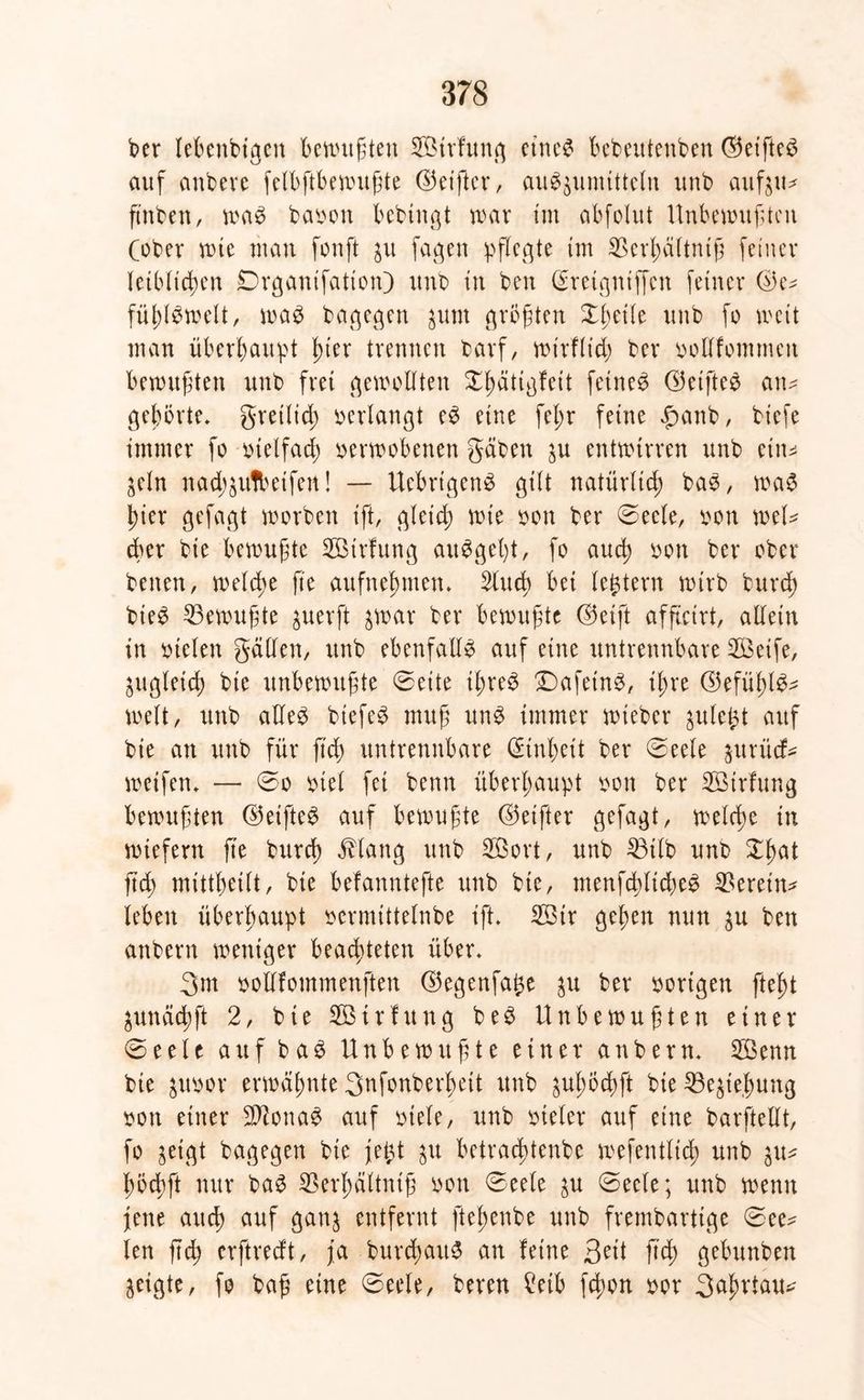 ber lebenbigett Befugten SBirfung eines bebeutenben ©eifteS auf anbere fclbftbennt^te ©et'ftcr, auSjumitteln unb aufju* ft'nben, was babon bcbingt war tut abfolitt Unbewußten Cober wie man fonft $u fagen pflegte im SBerhältntß feiner leiblichen Drganifation) unb in ben Qrretgtuffcn feiner ©e^ fühlSwelt, was bagegen junt größten Xfytik unb fo weit man überhaupt t)ier trennen barf, wirflich ber bodfontmeit bewußten unb frei gewollten X^ätigfeit feinet ©etfteS an* gehörte, greilid; »erlangt eS eine fet;r feine £anb, biefe immer fo bielfad) berwobenen gaben $u entwirren unb ein* jeln nö$&u!beifert! — UebrigenS gilt natürlich baS, was hier gefagt worben ift, gleich ttde bon ber ©eele, bon wel* tber bie bewußte Strfung auSgel)t, fo auch bon ber ober betten, welche fte aufnehmen. Sind) bei legtern wirb burd) bieS Gewußte juerft jwar ber bewußte ©eift affteirt, allein in btelen gälten, unb ebenfalls auf eine untrennbare 2Beife, zugleich bie unbewußte ©eite ihres £)afetnS, ihre ©efüßlS* weit, unb adeS btefeS muß unS immer wieber gulei^t auf bie an unb für fich untrennbare Einheit ber ©eele priief* weifen. — ©o biel fei benn überhaupt bon ber SBirfung bewußten ©eifteS auf bewußte ©eifter gefagt, welche in wiefern fte burd) Mang unb Söort, unb 33ilb unb Xhat jtd) mittheilt, bie befanntefte unb bie, menfcglidjeS herein* leben überhaupt bcrmtttelnbe ift. 3Bir gehen nun p ben anbern weniger beachteten über. 3m bodfommenften ©egenfage p ber bortgen fleht pnächft 2, bte Sötrfuttg beS Unbewußten einer ©eele auf baS Unbewußte einer anbern. 2öenn bie pbor erwähnte 3nfonberf)ett unb pßöchft bie Ziehung bott einer SftonaS auf biete, unb bteler auf eine barftedt, fo jeigt bagegen bte fegt p betrachtenbe wefentlich unb p* höcbft nur baS SBerhältniß bon ©eete p ©eele; unb wenn jene auch auf ganj entfernt ftehenbe unb frembarttge ©ee* len ßcß erftreeft, ja burcßauS an feine 3eit ftd; gebunben geigte, fo baß eine ©eele, beren £eib fdwn bor 3ahrtau^