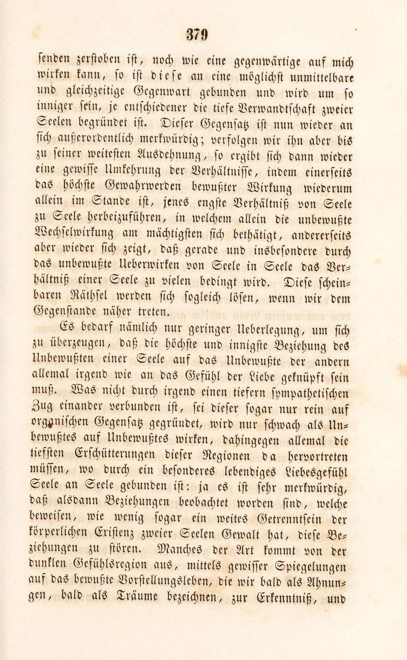 reuten zerftoben tff, notß wie eine gegenwärtige auf ntid; wirfen fann, fo tft btefe an eine tu ü glitt ft unmittelbare unb gleicßzeitige ©egenwart gebunben unb wirb um fo inniger fein, je etitfcßiebener bie tiefe Serwanbtfdjaft zweier fceelen begrünbet i|t. ©tiefer ©egenfaß tft nun wieder an fi'd; außcrordentlidt merfwürbig; »erfolgen wir ißtt aber bie ju feiner weiteften 2ludbeßnung, )o ergibt fid; bann wieber eine gewiffe Umfeßrung ber Serlmltniffe, inbem einerfeitd bad ßödtfte ©ewaßrwerben bewußter SBirfung wieberutn allein im Stande t|t, jened engfte SBerßältntß »on ©eele jtt ©eele ßerbetzufüßren, tn weldtetn allein bie unbewußte SBecßfelwirfung am mädttigften fielt betßätigt, anbererfeitd aber wieber fieß jeigt, baff gcrabe unb indbefonbere burdt bad unbewußte Ueberwirfen »ott ©eele tu ©ecle bad SSer* tältnif einer ©eele ju »ielen bedingt wirb, ©tiefe fc^cin^ baren JRätitfel werben fid) fogletcß lö|en, wenn wir bem ©egeitftanbe näßer treten. (2d bedarf nänilictt nur geringer Ueberlegung, um fTct ju überzeugen, baß die ßöcßfte und innigfte ißejieftung bed Unbewußten einer ©eele auf bad Unbewußte ber andern allemal irgend wie an bad ©efüßl ber tiebe gefnüpft fein muß. 2Bad nubt burdt irgend einen tiefem fttmpatßetifcßen 3»g einander oerbunbett tft, fei biefer fogar nur retn auf org^nifdten ©egenfaß gegründet, wirb nur fdtwad) ald Un* bewußted auf Unbewußted wirfen, baßingegen allemal die tiefften Gsrfdtütterungen biefer SRegtonen b a ßeroortreten muffen, wo burdj ein befonbered lebendige« ?iebedgefüßl ©eele an ©eele gebunben tft: ja ed ißt feftr merfwürbig, baß aldbantt fBejteßungen beobachtet worben find, wcldte beweifett, wie wenig (ogar ein weite« ©etrenntfein ber förperltcßen (Stiften} zweier ©eelett ©ewalt ßat, btefe Sße* jießungen ju ftören. SRancßed ber 2lrt fommt oon ber bunflen ©efüßldregton aud, mittel« gewiffer Spiegelungen auf bad bewußte IBorftellungdleben, bie wir bald ald Slßnun* gen, bald ald ©räume bejeießnen, zur (Srfettnlntß, unb