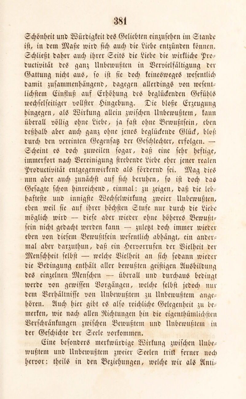 ©d;önßeit unk BMtrbigfett be6 ©eliebten etn&ufeßen tut (Staube ift, in beut $iaße wirb ftd; aud; bte Siebe engüttben fönnen. 8d;ließt bab>ev atteß t^vev ©ett$ bte Siebe bte wtrflicße $ro? kuctmtät be£ gan& Unbefugten tu Bemelfälttgung ber ©vittung nteßt au0, jo ift fte bod; fetne^fec^e^ wefentltd; barnit äufammenßdugenb, bagegen allerbtng£ oon fefent^ licßftem (Stnflng auf ßrßößung bc£ beglüefenben ©efüble fecbfelfettti^er oollfter gtngebttng. Die bloße Beugung bingegen / als Sötrfuttg allein $wifcßen Unbewußtem, fann überall oollig oßtte Siebe, ja faft oßtte Bewußtfein, eben beßßalb aber attd) gatt$ oßtte jenes beglüefeube b5lücf, bloß burd) ben vereinten ©egettfaß bev 0efcßled;ter, erfolgen. —* ©eßeittt eS bod) jufeilen fogar, baß eine feßt* ßeftige, immerfort ttad; Bereinigung ftrebenbe Siebe eßer jener realen ^»robuctioität entgegenwirfenb als fbrbentb fei. BJag bteS nun aber and; sumfeßft auf ftd; berußen, fo ift bod) baS ©efagte fd;on ßinretcßenb, einmal: $u geigen, baß bie leb? ßaftefte uub inntgfte SBecbfelfirfnng zweier Unbewußten, eben weil fte auf ißrer ßöd;ften ©tufe nur burd; bie Siebe möglich wirb — biefe aber wieber oßtte ßößereS Gewußt? fein nteßt gebaeßt werben fann — julefct bod; immer wieber eben oon biefem Bewußtfein wefentltcß abßängt, etu anber? mal aber baqutßun, baß ein £>eroorntfen ber Bielßeit ber 9Jienfcßßett felbft — welcße Bielßett an ftd; fobann wieber bie Bebtngung eutßdlt aller bewußten getfttgen SluSbtlbititg beS einzelnen BJenfcßett — überall uttb bttrcßattS bebtugt werbe oon gewiffen Vorgängen, welcße felbft jebod; nur beut Berßältntffe oott Unbewußtem ju Unbewußtem ange? ßören. Slud; ßter gibt eS alfo reießließe ©elegenßett jtt be? merfen, wie naeß allen ^iteßtungen ßitt bie eigentßümlicßfteti Berfcßreinfungen jwifeßett Gewußtem ttnb Unbewußtem in ber ©efeßießte ber ©eele oorfomntem (Sine befonberS merfwitrbige BBirfmtg $wifcßen Uttbe? wußtem unb Unbewußtem zweier ©eelen tritt ferner ttoeß ßeroor; tßeilS in ben Begießungen, welcße wir als Sinti?