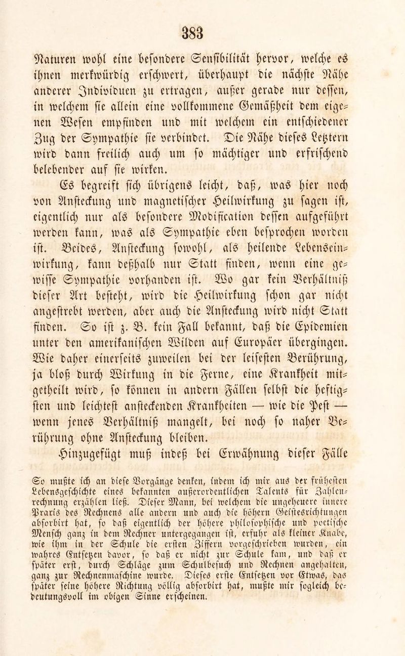 Naturen »oßl etne Befonbere Seuftßilität ßeroor, vvetcf>e e# tßtteu merfmürbtg erfd;»ert, überhaupt bie nädbfte 9läße anberer Snbtoibuen 31t ertragen, außer gerabe nur beffen, tu »elcßem fte allein eine oollfommene ®emäßßeit bem etge? nen Söefen empftnben unb mit »etdßem ein entfcßtebener 3ug ber Spmpatßte fte oerbtnbet* Dte 9täße btefe# £eßtern wirb bann freiltcß aud; um fo mächtiger unb erfrifcßenb belebenber auf fte »irfen» (S# begreift ftcß übrigen# letcßt, baß, »a# ßter nocß oon Slnftecfung unb magnetifcßer £etlnnrfuttg ^u fagen ift, eigentlich nur al# befottbere SD^obtftcatton beffen aufgefüßrt »erben fann, »a# al# Spmpatßte eben befproeßen »orbett tft. löeibe^, Slnftecfung forooßl, al# ßetlenbe £eben#eitt- »trfung, fann beßßalb nur Statt ß'nben, »enn eine ge- »tffe Spmpatßte oorßanben tft* 2Bo gar fein 53erßältniß biefer 5lrt befteßt, wirb bie «gmhinrfung feßon gar fließt angeftrebt »erben, aber aueß bie Slnftecfung »irb nteßt Statt ftnbett. So ift 53. fein galt befannt, baß bte ßptbemten unter ben amertfantfeßen 5Mben auf Europäer übergingen» 5Bie baßer einerfeit# ^umetlen bei ber letfeften 53erüßrung, ja bloß bureß 5Birfuttg in bte gerne, eine Jhanfßett mit* getßeilt »trb, fo formen in anbern galten felbft bte ßeftig* ften unb leicßteft anfteefenben Jhanfßetten — nüe bte $eft — »enn jette# 53erßältniß mangelt, bei noeß fo ttaßer 53 e* rüßrung oßne 5lnftecfung bleiben» ^injugefügt muß inbeß bei Srmäßnung biefer gälte So mu§te icf) an biefe Vorgänge beiden, tnbetn icf) nur aus ber frufycften £ebenSge[chichte eines befannten aufierorbentlidjen Talents für 3al)lciu reepnung erjagten ließ. tiefer 2ßann, bet meinem bie ungeheuere innere fßtaris bes Rechnen» alte anbern unb and; bte hößern ®effte$ri<htungen abforbtrt f)at, fo baß eigentlich ber höhere philolophifche unb poetifeße SJtenfd) gang in bem Rechner untergegangen tft, erfuhr als Keiner jtnabc, tüte ihm in ber (Schute bie erften ßtffern ücrgefd)rieben mürben, ein maßres (Sntfe^eit baoor, fo bah er nid)t gnr «Schule fam, unb baß er [pater erft, burd) Schlage gum Sdfnlbefnch unb ^Rechnen angehalten, gang gur Utedjnenmafchine mürbe. 3)iefeS erfte dntfe^en oor GrtmaS, bas [pater feine habere 3ticf)tung üöllig abforbirt hat, mußte mir [ogieich bc- beutungSoolf tm obigen Sinne erßheinen.