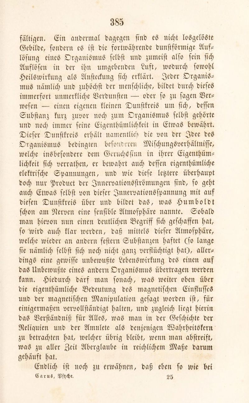 faltigen* Sin anbermat bagegen ftnb e$ ntd;t losgelöste GÖebtlbe, fonbern eS ift bie fortwähtenbe bunftförmige Auf^ töfung exnc^ DrgantSmuS felbft unb gumetft alfo fein fufj Auftöfen in bev ihn umgebenbett Suft, woburt fowohl £>etlSwirfung als Anftedung ftd; erflärt 3eber DrgantS* muS nämlich unb ^uhötft ber ntenf^lt^e, btlbet burd; btefeS immerfort unmerKite Werbungen -— ober fo $u fagen 33 er* wefen — einen eigenen Keinen £)unftfreis um ftd), beffen Subftanj fur& ^uoor not ^um SDrgantSmuS felbft gehörte unb not immer feine (Sigentbümlicbfeit in StwaS bewährt* tiefer SDunftfreiS erteilt namentlich bie oon ber 3bee beS Organismus bebtngten befonberen MtftungSoerhältniffe, welche inSbefonbere bem dkrudjSfmn in ihrer (Sigent|>üm^ litfett g’t oevrathen, er bewahrt and) beffen eigentümliche eleftrifte Spannungen, unb wie biefe ledere überhaupt boeb nur ^robuet bev 3nnemtion$ftrömungen ftnb, fo geht and) StwaS felbft oon biefer 3nnemtion$fpannung mit auf btefen OunftfretS über unb bitbet baS, was $rtmbolbt fton am Heroen eine fenftble Atmofphäre nannte« Sobalb man fymn nun einen beutltdjen begriff ftd> gefd;affen hat, fo wirb auch Kar werben, baß mittels biefer Atmofphäre, wette wteber an anbern feftern Subflanken haftet Cfo lange fte namltd) felbft ftd; nod; ntd;t gang verflüchtigt haO, allere bingS eine gemtffe unbewußte £ebenSwirfung beS einen auf baS Unbewußte eines anbern Organismus übertragen werben fanm fneburt barf man fouad;, was weiter oben über bie eigentümliche 33ebeutung beS magnetifchen StnflitffeS unb ber magnetifchen Manipulation gefügt worben ift, für einigermaßen vervolXftänbigt hatten, unb gugleid> liegt hierin baS 33erftänbniß für Alles, was man in ber ©efchtchte ber Reliquien unb ber Amitlete als benfenigen SBahrheitSfern 31t Betrachtern h^t, weiter übrig bleibt, wenn man abftreift, was aller Seit Aberglaube in reichstem Mage barum gehäuft hat* Snbltt ift not ä# erwähnen, bag eben fo wie bet, ßatuS, 25