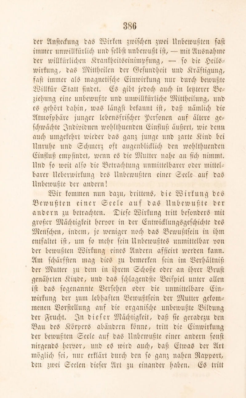ber 2lnftecfung bab SBtrfen &wtfdjen %\m Unbewußten faßt immer unwtllfürltd) unb ßelbft unbewußt ißt, — mit SUtbnaßme bei* wiHfitrlidjcn Kraufßeitbeinimpßung, — ßo bte £citb^ wtrfung, bab SDUttßetlen bcv <35cfitnbl)ctt unb Kräftigung, faßt immer alb magnettfd;e (Etnwtrfung nur burd; bewußte SÖttffür Statt ftnbct* (Eb gibt jebod; aud) tu letzterer £3e^ Ueßung eine unbewußte unb unwiOfürltcße ÜÖUttßetlung, unb eb gehört baßin, wab längft befannt ißt, baß näntltcß bte Sttmoßpßärc junger lebcnbfrifd;er $>erfonen auf altere ge^ ßcßwäcßte Snbiötbuen woßltßuenben (Einfluß äußert, wte beim aud) umgefeßrt wteber bab gan$ junge unb garte Ktnb bet Unruße unb ©dßmerfc oft augenbltcflid) beit woßltßuenben Einfluß empftubet, wenn eb bte dritter ttaße an ftd; nimmt. Hub ßo weit alfo bte Betrachtung unmittelbarer ober mittel* barer Ucberwtrfung beb Unbewußten einer 0eele auf bab Unbewußte ber anbern! 2ötr fommen nun baut, brtttenb, bie 2Birfuttg beb Gewußten einer Seele auf bab Unbewußte ber anbern $u betrachten* £)tefe SBtrfung tritt beßonberb mit großer Sftäcßttgfeit ßeroor in ber (Entwidlungbgefcßicßte beb SWenßdjen, inbern, je weniger nod) bab Bewußtßein in tßm entfaltet ißt, um ßo meßr fein Unbewußteb unmittelbar oon ber bewußten Sötrfung ettteb Slnbern aßftctrt werben fann. 3tm ßcßärfftcn mag bteb bemerfeu fein im Scrßältutß ber Butter %ix beut in tßrem 0cßoße ober an ihrer 33 ruft genährten Kinbe, unb bab fdßlagenbfte Beißpieb unter allen ißt bab fogenannte Berßehen ober bie unmittelbare (Ein* wtrfung ber junt lebhaften Bewußtfein ber Butter gefom* menen Borftellung auf bie organißche unbewußte Bilbung ber grud)t. 3n btefer 3)Md;ttgfeit, baß jte gcrabegu ben Bau beb Körpers abänbern Ibnne, tritt bie (Etnwtrfung ber bewußten Seele auf bab Unbewußte einer anbern ßonßt nirgenbb ßeroor, unb eb wirb aud), baß (Etwab ber 2fr t möglich fei, nur erflärt bttreß beit ßo gau$ näßen Rapport, ben jwei Seelen btefer Slvt $u etnanber haben. (Eb tritt