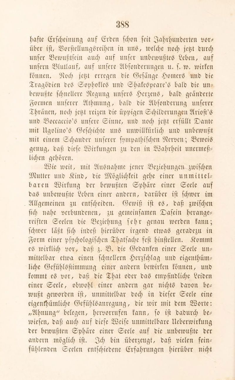 hafte Erfdwtnung auf Grvbcn fd)ou feit 3al;vfutnbcvteu oor* über tft, 33orftellung3rcihcn tu uns, weldje ttod; jct$t burd; unfer 53cautf;tfetn and; auf uufer unbewußte# Men, auf unfern 93lutlauf, auf unfere Slbfonbentngeit u. f. w. wtrfeu föntten» 91 cd) jc|3t erregen bte ©efänge Router# uub bte Xragöbieit be# 0oplwfle£ uub ©^afe^peave’ö halb bte ittw bewußte fdjnellere Ülegttng uufer# #er$en#, halb geauberte gönnen nuferer Warnung, halb bte Slbfonbenutg nuferer Xhräitett, nod) jct3t veilen bte üppigen ©chtlberungeu Slrtoft’# uub Boccaccio’# ttnfeve 0t'ttne, uub nod; fegt erfüllt Dante ntit Itgolt'no1# G5efdnd)tc unö uttwillfürlich uub unbewußt mit etnent 0d;aubev nuferer fpmpatbtfd;en Serben; 93ewei# genug, baf; btefc Strfungen jit bcu tu Sattheit unermeß^ lt'd)eu geboren» Sie wett, ntit Ausnahme jener ^Begießungen jwifdten Butter uub Jdnb, bte 9)iögiid)fett gel;c einer unmittel* baren Strfung ber bemühten 0phärc einer 0eele auf ba# unbewußte Men einer attberu, barüber ift feßwer im . Allgemeinen au entfeßetben. E5ewtß ift e$, baß ^tfeßen ftd) naße oerbunbenen, &u gemetnfamen Dafein ßerauge* reiften ©eelett bie ^teßung fejjr genau werben fann; ferner laßt ftch inbeß hierüber irgettb etwa# gerabe^u in gorm einer pfpd;ologifd)cn Xßatfadje feft ßinftellen. $ommt eb wirflid; nor, baß ^ 93. bte ©ebanfett einer 0eele utt= mittelbar etwa einen fclmeHern #er$f(ßlag uub etgentßüm* lid;c ©efüßföftimmung einer anbern bewtrfen fönnett, uub fornrnt e# oor, baß bie Xßat ober ba# empftnbticße Ceibcn einer 0eele, obwohl einer anbern gar ntd;t# baoon be* wußt geworben ift, unmittelbar bod; in btefer 0eele eine eigentümliche ®efüjjt#anregung, bie wir mit bent Sorte: „Ahnung belegen, ßeroorrufen fann, fo ift baburd; be* rniefen, baß aud) auf biefe Seife unmittelbare Ueberwirfung ber bewußten 0pßäre einer ©eele auf bie .unbewußte ber anbern möglich ift. 3<h bin überzeugt, baß fielen fetn^ fühlenden ©eelen entfehiebeue Erfahrungen hierüber nicht