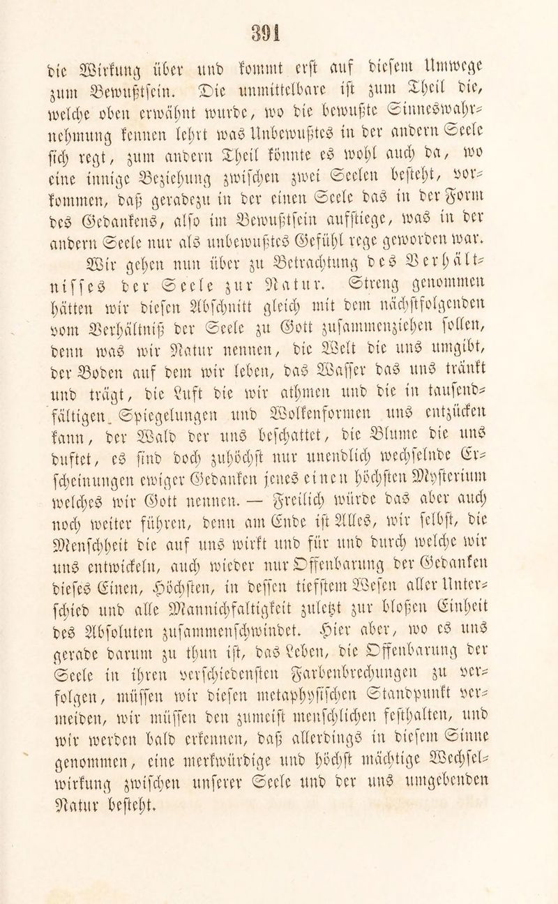 bie SBtrlunfl über uub fommt erft auf btefem Umwege nt Bewugtfein. Oie unmittelbare ift sunt Xl;cil bte, meldje oben erwähnt mürbe, wo bte bemühte ©iune$maf;n nehmung fennen lehrt waö Unbewußtes in ber anbern ©eelc ftd) regt, $um anbern %$til Ibnnte eS wohl and; ba, wo eine innige Begehung ^wif^en swet ©eelen begeht, non fomnten, baß gerabeju in ber einen ©eele baS in ber gönn beS ©ebanfenS, atfo im Bewußtfein auffttege, was in ber anbern ©eele nur als unbewußtes ©efithl rege geworben man 2ßtr gelten nun über ju Betrachtung beS Ber hält* niffeS ber ©eele &ur 3batun ©treng genommen bät'ten mir biefen 2tbfümitt gleich mit bem nächftfolgenben oom Berhältniß ber ©eele ju (Sott $ufammenjie$en [offen, benn was mir Batur nennen, bie 2Öelt bte uns umgibt, ber Boben auf bem mir leben, bat? SBafler baS rtuS träuft uub trägt, bte xttft bte mtr athmeu uub bie in taufeub* fälligen. (Spiegelungen uub SBolfenformen rtuS entwürfen fann, ber Salb ber uns begattet, bte Blume bie uns buftet, eS fmb bod) gub;öd;ft nur unenblid; med;felnbe (Sn Meinungen emt'ger ©ebanfen fettet einen hofften SMpihrium welches mir ©ott neunen. — greiltd; mürbe baS aber and) nod) weiter führen, benn am ©nbe ift SiffeS, mir felbft, bie 3)ienfchhett bie auf uns wirft uub für uub burch welche mir uns entmicfelu, auch mtcber nur Offenbarung ber ©ebanfen biefeS @tuen, Smcbften, in beffen tiefftem SBefen aller Unten fdneb unb alle 2Kanni<hfaltigfeit jutefct guv bloßen Einheit beS ^Ibfoluten sufammenfthmtnbet. £ter aber, mo eS uns gerabe barum su thun ift, baS beben, bie Offenbarung ber Oeele in ihren ocrfduebenften garbenbredmngen gxt oen folgen, müffen mir biefen wetaphbfifclwu ©tanbpunft oen metben, mir müffen beu ^umetft menfd;ltchen fefti;alteu, uub mir werben halb erlernten, baß aUerbingö in btefem ©inne genommen, eine merfmürbtge uub Imdjft mächtige B3ed;fel* mtrfung jwifchen nuferer ©eele unb ber uns untgebenben Batur beftel;t.