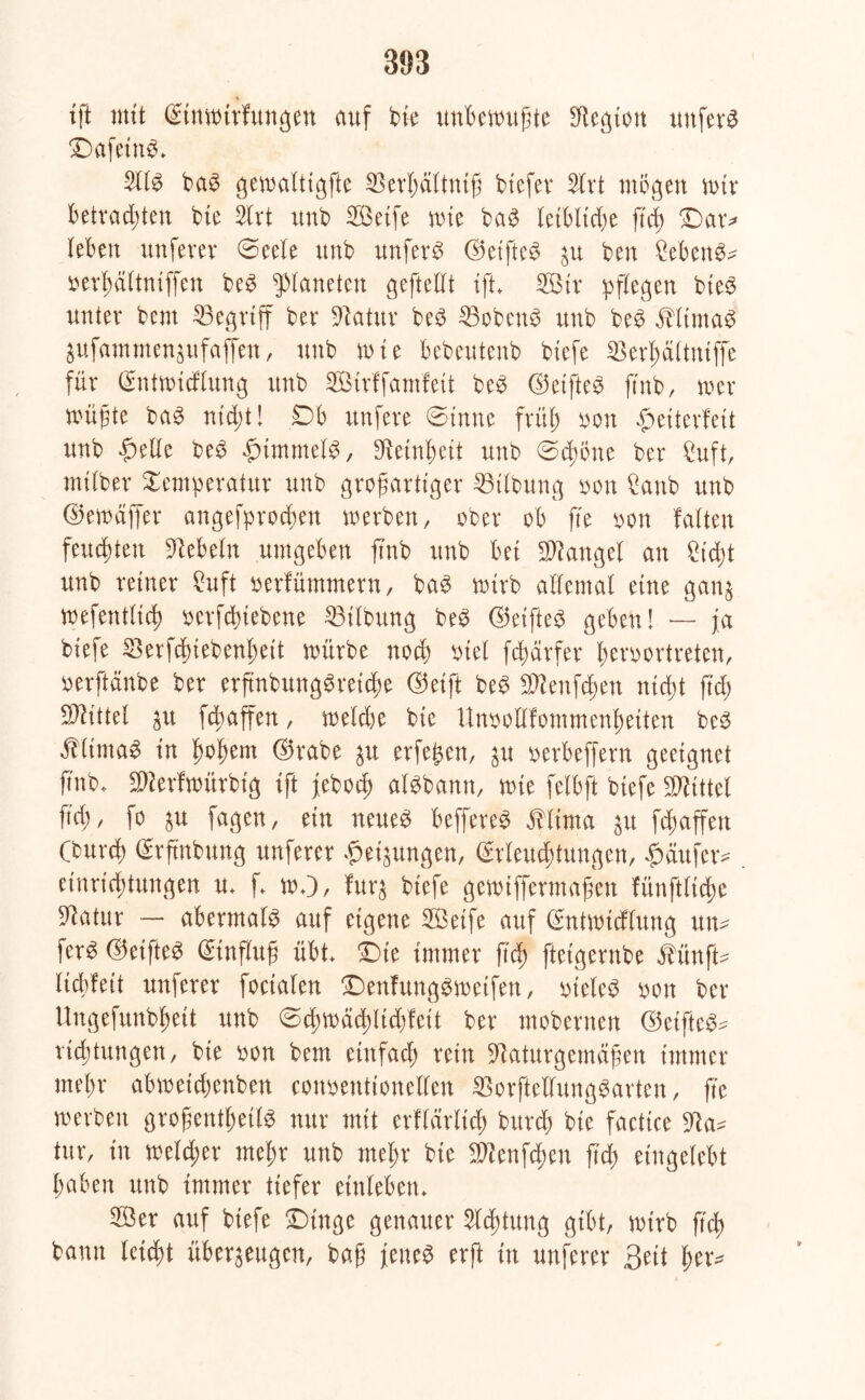 893 tft mit ©nwirfungen auf bie unbewußte Legion unfern £)afetnS. 2llS baS gewalttgfte SBerljältntß btefer 2lrt mögen wir Betrauten bie Slrt unb Seife wie baS leibliche ßd) £)ar* leben unferer ©eele nnb unfern ©elftes p ben Gebens* oerbältniffen beS Planeten geftellt tft. Sir pflegen bieS unter bent ^Begriff ber Natur beS 25obenS unb beS äHtmaS pfammenpfaffen, unb tute bebeutenb biefe Nerßältniffc für ©ttwicflung unb Strlfamfeit beS ©elftem ftnb, wer wüßte baS nicft! 0 b nufere ©inne fritf oon Weiterleit unb Welle beS Wimmele, Netnßeit unb ©time ber Cuft, milber Temperatur unb großartiger Gilbung oon £anb unb ©ewäffer angefprodjen werben, ober ob fte oon falten fetteten liebeln umgeben ftnb unb bei Mangel an Ndjt unb reiner Cuft oerfümmern, baS wirb allemal eine ganz wefentlid) oerfduebene Gilbung beS ©eifteS geben! — ja biefe Nerfdnebenßeit würbe nod) otel fdmrfer ßeroortreten, oerftänbe ber erßnbungSretdw ©eift beS SNenfcßen nid)t ftd) Mittel p fd)affen, welc&e bie UnoolHommenßetten beS $ltmaS in fwßem ©rabe p erfe^en, p oerbeffern geeignet ftnb. üNerfwürbtg tft jebod) alSbann, wie felbft biefe Mittel ftd) / fo p fagen, ein neue^ beffereS Älima p ft affen (burd) ©ftnbung unferer Weisungen, (Srleucftungcn, Wäufetv einricftungen u. f. WO/ furz biefe gewtffermaßen fünftlidje Natur — abermals auf eigene Seife auf (Entwtcflung ttu- ferS ©eifteS ©inffuß übt. -Die immer ftd) ftetgernbe fünfte liebfeit unferer foctafen ©enfungswcifen, oteleS oon ber Ungefunbßett unb ©d)Wäd)ltd)fctt ber mobernen ©elftes^ ridjtungen, bie oon bem einfad) rein Naturgemäßen immer meßr abwetdwnben conoentionellen NorftcllungSarten, fte werben großenteils nur mit crflärltd) burd) bie factice Na* tur, in weld;er meßr unb mein* bie Nienften fit eingelebt Baben unb immer tiefer einleben* Ser auf biefe 0tnge genauer 2ld)tung gibt, wirb ftd) bann letd)t überzeugen, baß jenes erft in unferer Seit Ber*