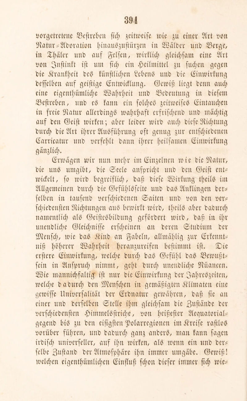 borgetretenc 23eftrebett ftd; jeitwetfe nue $u einet* 34rt bon Statur* Novation ßiuauSpftüräen tu 2öälber unb 53erge, in £ßäler xtnb auf gelfen, nurfließ gletd)fam eine %xi bon Snfttnft ift um ftd; etn Heilmittel fueßen gegen bie ilranfßeit beS fünftlid;en CefceuS uub bie dinnrirfung bcffclOett auf getfttge dntnucflung* ©enuß liegt benn aud; etne eigentl)ümltd)e $3al;rßeit uub 23ebeutung in btefern 23eftreben, unb eS fanit ein folcßeS $eitweifeS dtntaucßeu in freie 91atur allerbtngS maßrßaft crfrifd;eub unb mächtig auf ben ©etft nurfen; aber letbev wirb aud; biefe Dttcßtung buvd; bieSlrt ißrer 2luSfüßrung oft genug gur cntfdnebenen darricatur uub berfeßlt bann ißrer ßetlfamen dtittturfung gangltcf)* drwägen nur nun nteßr im din^clnen wie bie Statur, bte uns umgibt, bte @eele anfprtd;t uub ben (Seift ent- wiefett, fo wirb begreiflich, baß biefe 3ßtrlung tßetlS im ^([gemeinen buvd; bte ©efiißlSfeite uub baS Slnflingen bev- felbett in taufeub betriebenen ©atten unb bon ben ber* fd;iebenften Sfticßtungen aus bewirft wirb, tßeilS aber babttvd; namentltcß als ©etfteSbilbung gcfbvbert wirb, baß in ißr rtnenblicße ©leid;ntffe evfd;etnen au bereit ©tubtunt ber SDienfcß, wie baS $tnb an gabeln, allmäßltg $ur Srfeunt* tttß ßößerer 2öaßrt;eit ßeranjureifen befttmmt ift* £)te erftere dtitnnrfung, welche burd; baS ©efüßl baS Gemußt* fein in Sinfprud; nimmt, gebt burd) unenblid;e Nuancen* 2Bte mannigfaltig' tft nur bie dimrurfuug ber 3aßreS$eiten, welche babureß ben Sftenfcßen in gemäßigten ^Untaten eine genuffe Uuioerfalität ber drbnatur gewähren, baß fte au einer unb berfelbeu ©teile ißm gleicßfant bie ßuftänbe ber berfd;tebeuften HimmelSftrid;e, bon ßeißefter Slequatorial* gegenb bis &u ben eiftgften ^olarregtonen im Greife raftloS vorüber füßren, unb baburd; ganj anberS, man fann fagett irbtfd; untberfeller, auf ißn nurfen, als wenn ein unb ber* fclbe Suftanb ber Sttmofpßäre ißn immer umgäbe* ©ewiß! welchen etgentßümlicßen dtufluß feßou btefer immer fteß wie*