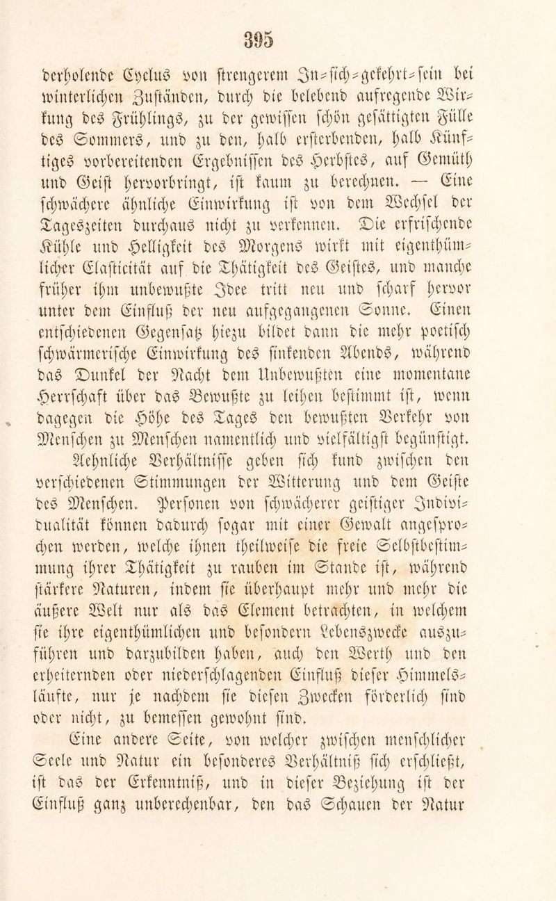 berholenbc (Epclu£ non ftrengerem Stt^ftc^^gcle^vt^fetu bet wtnterlid;en ßuftdnben, burch bie belebenb aufregenbe Stw fung be3 grühltngS, $u bev gewiffen fdjiüt gefättigten gülle be£ Sommers, unb $u ben, halb evftcvbenbett, l)alb dbünf- ttgc$ norberettenben (Svgebntffcn beS dperbfteS, auf ©ernütl; unb ©etft Iwvnorbrtngt, tft fauut jtt berechnen. — ©tue fd)wdd;ere ähnliche (Etnwtrfung tft non bem Sechfel bev Sagenden burdjattS nicht »erlernten* Die evfvifcb>cnbe dfühle unb «fjelltgfett beS Borgens wirft mit eigenthünw lieber (Elaftidtat auf bte Xfdttßfeit beS ©etftcS, unb manche früher tfmt unbewußte 3bee tritt neu unb fd;avf b)evi>or unter bem (Einfluß ber neu aufgegangenen Sonne* (Einen enifchtebetten ©egenfag fue^u bitbet bann bie mehr poettfd; fd)wärmertfd)e (Einwirfung beS ftnfenben 2lbenbS, wäßrenb baS Dunfel ber 91ad)t bem Unbewußten eine momentane $errfd;aft über baS Gewußte $u letten beftimmt tft, wenn bagegen bie £>öt)e beS £ageS ben bewußten SSerfehr non Senfd;en $tt -Jftenfchen namentlich unb ntelfältigft begünfttgt* Sehnliche 53erf)dttni(fe geben fid) fitnb ^wtfibcn ben nerfdnebenen (Stimmungen ber Sitterung unb bem ©elfte beS Sftenfchen* fperfonen non fdnnadwrcr geifttger 3nbinm bualttät formen baburd; fogar mit einer ©ernalt angefpro* eben werben, welche timen tßeilweife bte freie Selbftbeftiuw mung ihrer ^fdttgfeit $u rauben tm Stanbe tft, wäßrenb ftarfere Naturen, tnbent fte überhaupt mehr unb mehr bie äußere Seit nur als baS (Element betrachten, in welchem fte ißre eigentümlichen unb befonbern Ceben^wecfe auSjtw führen unb bar^ubtlben haben, and) ben Serth unb ben er'heiternben ober nteberfchlagenben (Einfluß btefer £nmntel&* (dufte, nur je nadWem fte btefen ßwecfen forberlicß ftnb ober nicht, $u bemeffen gewohnt ftnb* (Eine anbere Sette, non welcher &wtfd)cn menfd;licher Seele unb Statur etn befonbereS Sevbältniß ftd; erfdflteßt, tft taS ber (Erfenntniß, unb tn btefer 33e§tebung tft ber (Einfluß gan£ unberechenbar, ben baS Schauen ber Statur