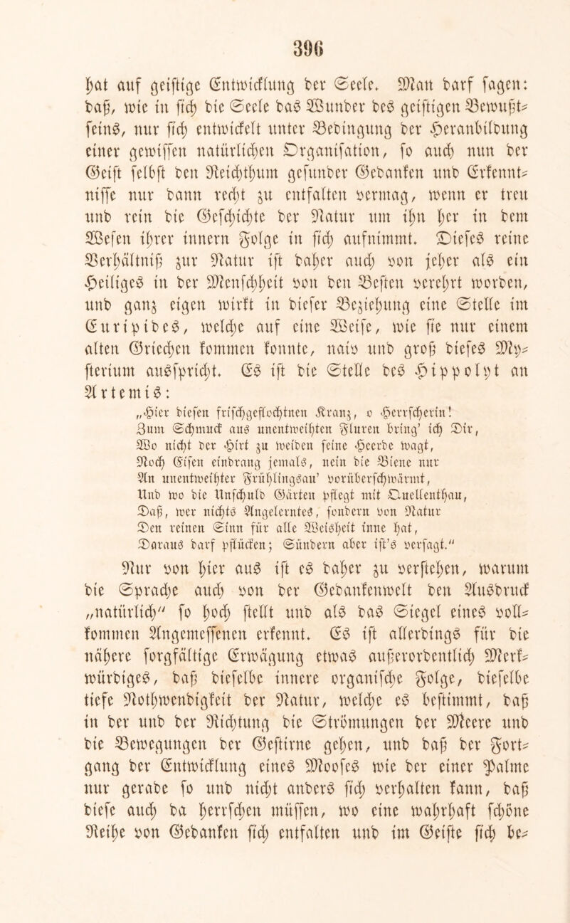 39(5 £at auf geifttge ßntwtcflung bcv ©eele* Sftatt barf fagcn: bag, tute tu ftd) bte ©ccle ba$ SBunber be$ geiftigen 23ewugt* fetnS, nur ftd> entwtcfelt unter 33ebtngung ber fwranbtlbitng einer gewtffen natürlichen Drgantfatton, fo auch nun ber ©eift felbft beit Dtetdglntm gefunber ©ebanfen unb (Srfennt* niffe nur bann recht ju entfalten berntag, wenn er treu unb rein bte ©efd;id)te ber üftatur um il;n l;er in beut SBefen ihrer tnnern golge in ftd; aufnimmt £)tefe$ reine SSertyältntß $ur Statur ift bafier and) bon jef;er als ein ßetligeS in ber -äftenfe^jeit sott beit 23eften verehrt worben, unb gan^ eigen wirft in btefer 33e$te£ung eine ©teile im ©uripibeS, welche auf eine SBBeife, wie fte nur einem alten ©riechen fomnten fonnte, natb unb groft btefeS fterium auSfprtcfd* & ift bie ©teile be3 £i:ppoU;t an 51 r t e m t $: ,,«£ner btefeit frifd)geffoc£>tnen Ätanj, c f>errfcf)etin! Bum ©c^nutcf aus unentmeit)ten Stuten Bring’ icfj 2)ir, 2öo utct)t Ber *£>trt jn treiben feine «beerbe tragt, üJtccf) (Sifen etnbrattg jemals, nein bie 23ieite nur 5ln unentmetfiter Srüljlingöau’ üorüBerfd)iüarmt, Unb tno bie Unfdjulb ©arten pflegt mit Ouellenttjau, tDaf, tr>er nichts Angelerntes, fonbern bon Utatur iDen reinen «Sinn für alle SBei^eit t'nne Xjat, ^Daraus barf rftücfen; @ünbern aber ift’S berfagt. blur non hier aus ift es bafjer ^u vergehen, warum bte ©prad;e auch von ber ©ebanfenwelt beit SlitSbrucf „natürlich fo l;od; [teilt unb als baS ©tegcl eiltet voll^ fomnten 5lngemeffenett erfennt* (SS ift allerbingS für bie nähere forgfältige Erwägung etwas außerordentlich Wltxb würbtgeS, bag btefelbc innere organifcüe golge, btefelbe tiefe Sftottywenbigfett ber 91atur, welche eS beftimmt, bag in ber unb ber Dichtung bie ©trömungen ber SOteere unb bie ^Bewegungen ber ©eftirne gelten, unb bag ber gort* gang ber (Sntwtcflung eiltet SiftoofeS wie ber einer $alme nur gerabe fo unb nicht anberS ftd) verhalten fann, baß biefe auch ba fwnfckn muffen, wo eine wahrhaft fdwne 9teihe bon ©ebanfen ftd) entfalten unb im ©eifte ftch be*