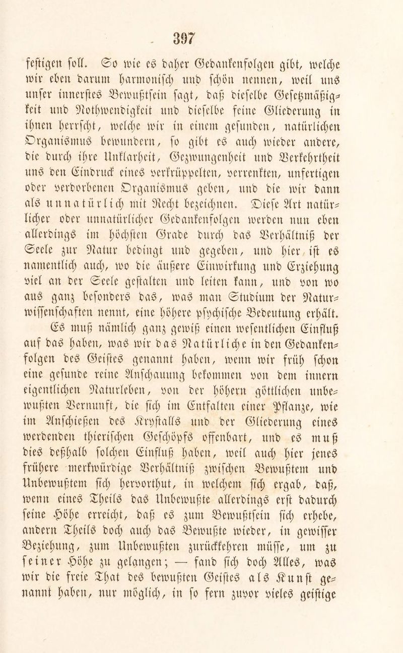 fefttgcn füll» @o wie es beider ©ebattfenfolgen gibt, meld;e wir eben barutn harmotttfd; itnb fd)on nennen, wett uns nnfev innerfteS ^Bcvxntgtfetn faßt, baß biefelbe ©efegmagtg^ fett itnb 9tothmcnbigfcit nnb btefelbe feine ©lieberung in ihnen hemfeßt, roetcf)e mir in einem gefunben, natürlichen Organismus bemttitbent, fo gibt eS and; wteber anbeve, bie burd; ihre Unklarheit, ©ezmungcnl;ett nnb SSerfehrthett uns ben (Stubrttcf eines verkrüppelten, verrenkten, unfertigen ober verborbenen Organismus geben, nnb bie mir bann als unnatürlich mit 9ied;t bezeichnen» Oiefe 2lrt natür* licßer ober unnatürlicher ©ebanfenfolgen werben nun eben allerbtngS im hoebften ©rabe burd; baS SBerhäftntß ber 0eele zur Statur bebtngt itnb gegeben, unb l;ter,ift cS namentlich and;, wo bie äußere (Einwirkung itnb Erziehung viel au ber ©eele geftalten unb leiten famt, unb von wo aus ganz befonberS baS, was man @tubiitm ber üftatur* wtffenf^afteu nennt, eine l;ol;ere pf«d;ifd;e SBebeittung erhält» (SS muß nämlich ganz gewiß einen wefeutlichen (Einfluß auf baS haben, was wir baS Natürliche in ben ©ebanfen* folgen beS ©eifteS genannt haben, wenn wir früh fd;cn eine gefunbe reine 2lnfd;amtug befomnten voit bem Innern eigentlichen Naturleben, von ber fmlwtn göttlichen ttnbe* wußten Vernunft, bie fiel; im (Entfalten einer Pflanze, wie im Slnfchießen beS SkrvftaÜS unb ber ©Iteberung eines werbenbeu tl;£erifd;eu ©efd;opfS offenbart, itnb eS muß bieS beßhalb folgen (Einfluß haben, weil auch h^r fettes frühere merfwürbige SBerhältniß zwifeßen Gewußtem unb Unbewußtem ß'd; hervorthut, tu welchem ftd) ergab, baß, wenn eines £l;cilS baS Unbewußte allerbtngS erft babitrd; feine ^bl;e erreicht, baß eS zum 23ewußtfetn ftd; erhebe, attbern XhetlS bod; aitd; baS Gewußte wteber, in gemtffer Beziehung, zum Unbewußten zurückfeßren müffe, um zu feiner $ol;e zu gelangen; — fattb ftd; bod; SllleS, was wir bie freie XI;at beS bewußten ©elftes als fhtnft ge^ nannt haben, nur möglich, ln fo fern zuvor vieles getftige