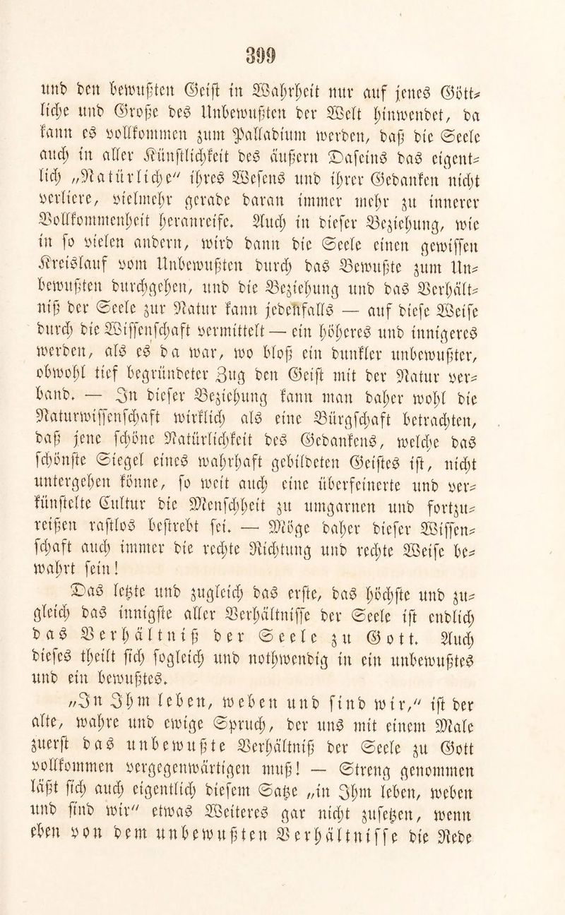 unb beit bewußten ©eilt tu Saßrßett nur auf jettcb ©6tt* ließe ttub ©roße beb Unbewußten ber Seit ßtnwenbet, ba famt eb »oHfontmeit jttrn fpallabiunt werben, baß btc Seele aud; tit aller Mnftlicßfcit beb äußern ©afetttb bab eigene lief) „91 a t ii r (icß e ißreb Sefcttb ttub ißrer ©ebanfeu nidit verliere, vielmehr gerabe baran immer tneßr 51t innerer äMfomnienßett ßerattretfe. Sind) tu biefer ©ejtepung, tute tit fo vielen anbent, wirb bann btc ©eele einen gewiffett Äreibiauf uem Unbewußten bttreß bab Gewußte jttiit Ittw bewußten bttreßgeßen, ttub bie ©ejicßung ttub bab Scrßält* «iß ber ©eele jnr Statur famt jcbcnfallb — auf biefe Seife burd) bie Sißcnfdtaft vermittelt—■ ein ßoßereb ttub tttntgereb tuerben, alb cb ba war, wo Mop ein bttttfler unbewußter, obwofl tief begrünbeter 3ttg ben ©eift mit ber Statur »er* battb. — 3u biefer ©ejicßung famt man baßer woßl btc Staturwiffenfcßaft wttfltcß alb eine Sürgfcßaft betradßten, baß jene feßöne Slatiirltcßfett beb ©ebanfenb, weliße bab feßönfte Siegel etitcb waßrßaft gebtibeteu ©eifteb ift, uießt untergeben fönne, fo weit atteß eine überfeinerte ttnb »er* fünftclte Sulfur bie SDienfcit^ett jtt umgarnen ttnb fortp* reißen raftlob beftrebt fei. — müge baßer biefer Siffcn* fdtaft autß immer bie rcd;te Diicßtuug unb reeßte Seife be* waßrt fein! ©ab leßte unb pglctcß bab erfte, bab ßöcßfte unb ju* gletd» bab inntgfte aller Serßältniffc ber ©eele ift cttblid; bab $ e r ß ä 11111 ß ber ©eele 5 tt © 011. Sind) biefeb tßeilt ßd> fogleid) ttnb notßmenbig tit ein unbewußteb unb ein bewußteb. „3u 3ßnt leben, weben ttnb finb wir, ift ber alte, maßre unb ewige ©pnteß, ber unb mit einem »täte perft bab unbewußte SSerßältmß ber ©eele ju ©ott »cllfommen vergegenwärtigen muß! — ©tretig genommen laßt ßcß autß eigentlich btefem ©aße „in Qßnt leben, weben ttnb finb wir etwab Seitereb gar ntrßt jufeßen, wetttt eben »on betn unbewußten SBerßältniffe bie Diebe