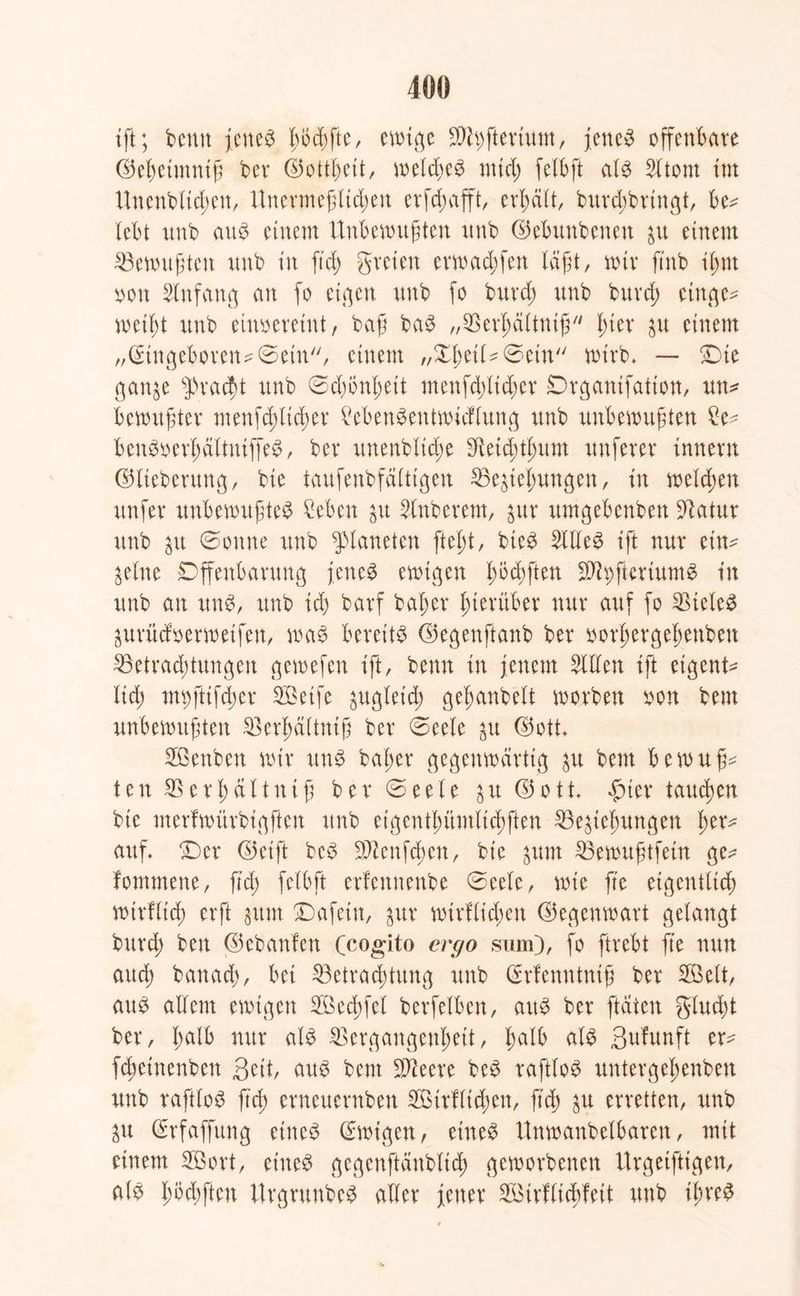 tft; bemt jenes l)oc£)fte, cmiqe $h)ftertum, jettet offenbare ©ebetmnif ber ©ottbett, weld)eS nticl) felbft als 2ltont tut Unenblidjen, Unermejjlidjen er fd; afft, erhält, burdjbrtngt, be^ lebt unb aus einem Unbewußten nnb ©ebunbenett dt einem ^Bewußten unb in fiel) greieu erwaebfett lägt, mir ftnb il;nt sott Einfang an fo etqcu unb fo burd; unb burd; etttqe^ meif;t unb einoereiut, baß baS „^erbältniß luer dt einem „@tnqeboren^©etn, einem „XI>eil^ ©ein wirb, — £)ie qanje Fracht unb ©djönbeit menfd;lid;er Drqanifation, mm bemühter menfd;lid;er MmnSeutmidlunq unb unbewußten benSoerl;dltniffeS, ber unenblidje dieid;tbitnt unferer Innern ©tiebentng, bte taufenbfälttqen 23edebunqen, in weld;en ttnfer unbewußtes £eben dt Zuberern, %\ix umgebenbett 9^atur unb ^u ©ernte unb Planeten ftel;t, bieS SUleS tft nur ein* dlne Dffenbarung jenes ewigen büßten $h;ftcriumS tu unb an uns, unb id) barf baßer hierüber nur auf fo Zieles dtrüdoerwetfen, was bereits ©egenftanb ber oorßergebenben 23etrad;tungen gemefen ift, bemt in jenem willen tft eigene lid; nn;ftifd;er SBeife ^uqleid; geßanbelt worben xwn bem unbewußten SBerbältniß ber ©eele dt ©ott, Xöenbett mir ttnS baßer gegenwärtig ju bem bewußt ten SSerßältniß ber ©eete £it ©ott $iev tauchen bte merfwürbiqften unb cigentßümlid;ften ^Begießungen ber* auf, X)er ©eift bcS 9)?enfcßen, bic ^um 33ewußtfetn ge* fontmene, ftd; felbft erfennenbe ©eele, wte fte eiqentltcf) wtrfltd; erft %\m £)afetn, $xx wtrfltd;en ©eqenwart qelanqt burd; ben ©ebanfen (cogito ergo sum), fo ftrebt fte nun atteß banaeß, bet 23etrad;tung unb Cfrfenntniß ber 2öelt, aus allem ewigen SBecßfel berfelben, attS ber ftatett glucßt ber, ßalb nur als 23ergangenßett, ßalb als ßufunft er* feßeinenbett Seit, aus bent S^eere beS raftloS untergeßenben unb raftloS ftd) erneuernben 2ßtrflt(ßen, ftd) $u erretten, unb dt (Srfaffung etneS ©wtgen, eines Unmanbelbaren, mit einem Söort, eines gegenftänblicß geworbenen Urqeifttqen, als ßöd;ften UrgrunbeS aller jener Söirflicßfeit unb tßreS