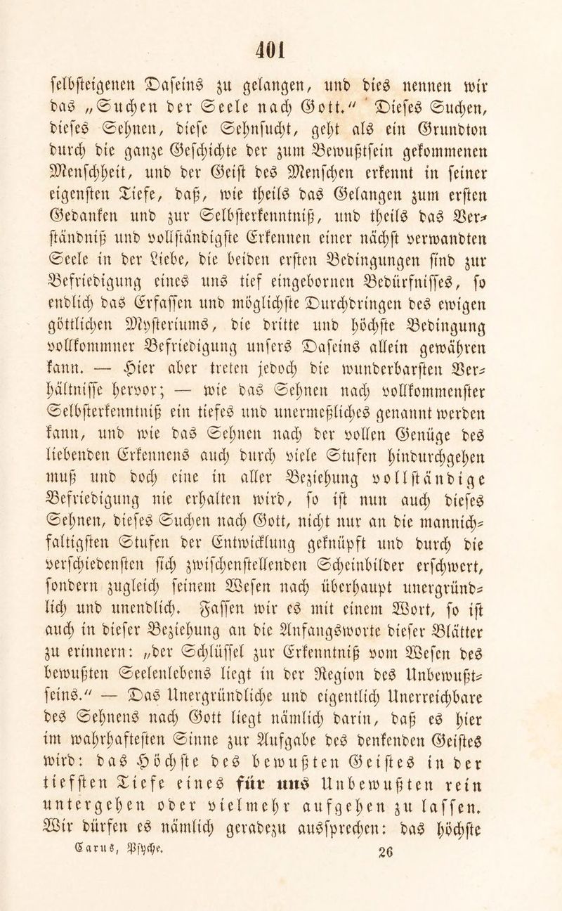 felbftetgenen Dafetnb p gelangen, unb bieb nennen wir bab „0uchen ber 0eele nach (S5o1 £)tefeb 0ud;en, biefeb 0eljnen, btefc 0eßnfud;t, gel;t alb ein ©runbton burch bte ganp d5efd>id)te ber pnt 33ewußtfetn gefommenen 9J?ettfchheit, unb bev ©etft beb -Jftenfchen erfennt in feiner etgcnften Xiefe, baß, wie tßetlb bab (Gelangen put erften ©ebanfen unb pr 0elbfterfenntntß, unb tßetlb bab $er* ftänbniß unb uollftänbtgfte ©rfennen einer nächft serwanbten 0eele tn ber ?iebe, bte betben erften 33ebtngttngen fmb pr Söefriebigung eiltet unb tief etngebornen 33ebitrfntffeb, fo enbltd; bat? (Stfaffen unb mögltchfte Ditrchbrtngen beb einigen göttlichen 9Jh;fteriumb, bie britte unb hbchfte 33ebtttgung nollfommner $3efriebigung unfern £)afeinb allein gewahren fann. — $ter aber treten jebod; bie wunberbarften haltniffe ferner; — tute bab 0efmen nach nolllommenfter 0elbfterfenntniß ein tiefet unb unermeßliches genannt werben fann, unb wie bab 0el;nen nach ber vollen (Genüge beb Itebenbett (Erfennenb and; burch viele 0tufen hwburchgehen muß unb bod; eine tn aller 23ephung nollftänbtge SSefriebtgung nie erhalten wirb, fo ift nun aud; biefeb 0el;nen, biefeb 0ud;en nach ©ott, nicht nur an bie ntamtidte falttgften 0tufen ber Grntwicflung gefnüpft unb burch bie verfd>tebenften fuß ^wifchenftellenben 0d)etnbtlber erfchwcrt, fonbent pgletch feinem SBefert nach überhaupt unergrünb* lieh unb unenbltdu gaffen wir eb mit einem 2Bort, fo ift aud; tn btefer Bestehung an bte SlnfangSworte btefer Blätter p erinnern: „ber 0d;lüffel pr dfrfenntntß oom SBefcn beb bewußten 0eelenlebenb liegt tu ber Legion beb Unbewußte feinb. — ©ab Unergrlinbliche unb eigentlich Unerreichbare beb 0el;nenb nach ©ott liegt ndmlid; barin, baß eb hier tut wahrhafteren 0inne pr Aufgabe beb benfenben ©eifteb wirb: bab £od;fte beb bewußten ©eifteb in ber ttefften £iefe eineb fut* unb Unbewußten rein untergehen ober utelmehr aufgehen pt laffen. 2ßtr bürfen eb nämlich gerabep aubfpreeßen: bab fwchfte daruS, 26