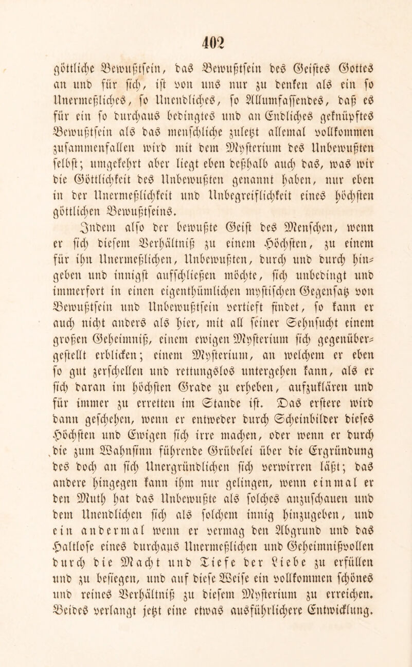 göttliche 23ewußtfein, baS $3ewußtfein bcS ©etfteS ©otteS an unb für ftd>, ift oott uns nur $u benfen als ein fo Unermeßliches, fo UnenbltcßeS, fo SltlumfaffenbeS, baß eS für ein fo burd;auS bebtngteS unb an ©nbltd;eS gefnüpfteS 33ewußtfein als baS menfddicße gule^t allemal ootbfommen jufammenfallen wirb mit bem 9dh;fterium beS Unbewußten felbft; itntgefeßrt aber liegt eben beßßalb aueß baS, was mir bie ©Öttlid;feit beS Unbewußten genannt haben, nur eben in ber Unermeßltd;fett unb Uubegreifltd;fett eines ßöd;fteu göttlichen SöemußtfetnS* Snbent atfo ber bewußte (S5eift beS Sftenfdjen, wenn er ftd) biefent SBerßältntß p einem £Öcßften, $u einem für ißn Unermeßlichen, Unbewußten, burd; unb bureß hin- gegen unb innigft attffcßließen möchte, ftd; unbebingt unb immerfort in einen eigentümlichen im;ftifd;en ©egenfap oon 23ewußtfetn unb Unbewußtfein oertieft ß'nbct, fo fann er aud) nicht auberS als hier, mit all feiner 0eßufucßt einem großen ©eßetmniß, einem ewigen ■üftpfterium ftd; gegenüber- geftellt erbltcfen; einem Sftpfterium, an welchem er eben fo gut ^erfchclfcn unb rettungslos untergehen fann, als er ftd) baran im ßöd;ften ©rabe ju erbeben, außuflären unb für immer p erretten im Staube ißt» DaS erftere wirb bann gefeßeßen, wenn er entweber burth 0d;einbilber btefeS ßöcßften unb Ewigen ftd; irre ntad;en, ober wenn er bureß , bie $um Söaßnjmn füßrenbe ©rübelei über bie Srgrünbung beS boeß an ß'd; Unergrünblicßen ftd; oerwirren laßt; baS anbere hingegen fann ißm nur gelingen, wenn einmal er ben 3»utß ßat baS Unbewußte als folcßeS an^uftauen unb bem Uneublid;eit ß'd; als fold;em innig ßtnjugeben, unb etit an ber mal wenn er oermag ben 2lbgrunb unb baS ^altlofe eines burcßauS Unermeßlichen unb ©eßetmnißoolfen bttrd; bie $?ad;t unb Xt'efe ber £iebe $u erfüllen unb &u beftegeit, unb auf btefe SBetfe ein oollfomnten fcßöneS unb reines SBerßältntß 31t biefent 3)h;fterium $u erreichen* Leibes oerlaugt fegt eine etwas ausführlichere (Sutmicflung.