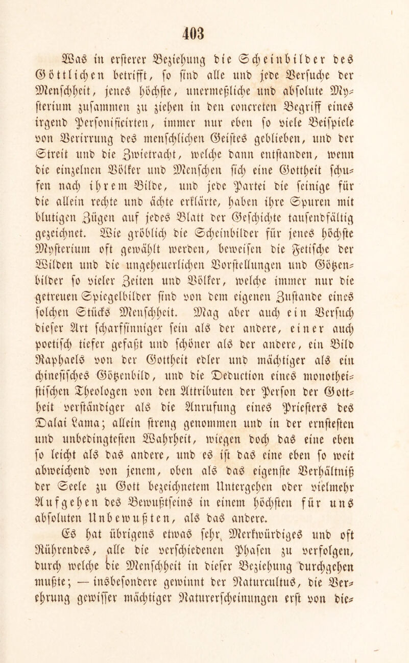 2öa$ tu elfterer Ziehung bte 0d;eittbtlber be£ d5i5ttttd)cn betrifft, fo ftnb alle unb febe $erfud;e bev $ienfd)l)ett, jenes l)öd)fte, unermeßliche ttub abfolute fterium $ufammen ju ^tet>eit in ben concreten IBe^vtff eines irgenb fperfonißcirten, immer nur eben fo otele 23etfptele pon Verirrung beS menfcblicben d5eifte^ geblieben, unb bev 0treit unb bie Swtetradü, weld;e bann entftanben, wenn bie einzelnen Golfer unb 3)tenfd;en ftd; eine ©ottßeit fchu* fen nach ihrem 23tlbe, unb jebe Partei bie fetntge für bie allein redete unb achte erflarte, haben ihre «Spuren mit blutigen 3ügen auf jebeS 25latt ber ©efdüdjte taufenbfcütig ge^etebnet. Aßie gröblich bie 0d)etnbtlber für jenes l)Öd)fte 931pfteriuin oft gewählt werben, beweifen bie getifdw ber Aötlben unb bie ungeheuerlichen SSorftellungen unb ©b£en? btlber fo vieler Seiten unb Helfer, welche immer nur bie getreuen Sptegelbtlber ftnb Pon bem eigenen ßuftanbe eines folgen StücfS 9)?enfcbbeit. 9Aag aber auch ein Sßetfud) biefer Art fd;arfftnntger fein als ber anbere, einer auch poettfeb tiefer gefaßt unb ferner als ber anbere, ein 53tlb DiapbaelS pon ber ©ottbett ebler unb mächtiger als ein cbinefifdwS ©bpenbtlb, unb bie £)ebuctton eiltet monotl)ei^ ftifeßen Geologen pon ben Attributen ber fperfon ber ©ott* beit perftänbtger als bie Anrufung eines g>riefter^ beS jDalai £ama; allein ftreng genommen unb in ber ernfteften unb unbebingteften AGabrbett, wiegen hoch baS eine eben fo leidü als baS anbere, unb eS ift baS eine eben fo weit abwetdjenb pon jenem, oben als baS eigenfte iBerhältniß ber Seele $u ©oft be^etdinetem Untergeben ober ptelmebr Auf geben beS ^Bewußtfein^ in einem bbd)ften für uns abfoluten Unbewußten, als baS anbere. ©S hat übrigens etwas fel;r, 9AerfwiirbigeS unb oft SftüßrenbeS, alle bte perfebiebenen $l)afen öu perfolgen, bureb welche bie SDienfcbbeit in biefer Beziehung burd;geben mußte; — tnSbefonbere gewinnt ber üftaturcultuS, bie $er* eßrung gewiffer mächtiger ^aturerfebetnungen erft pon bie*