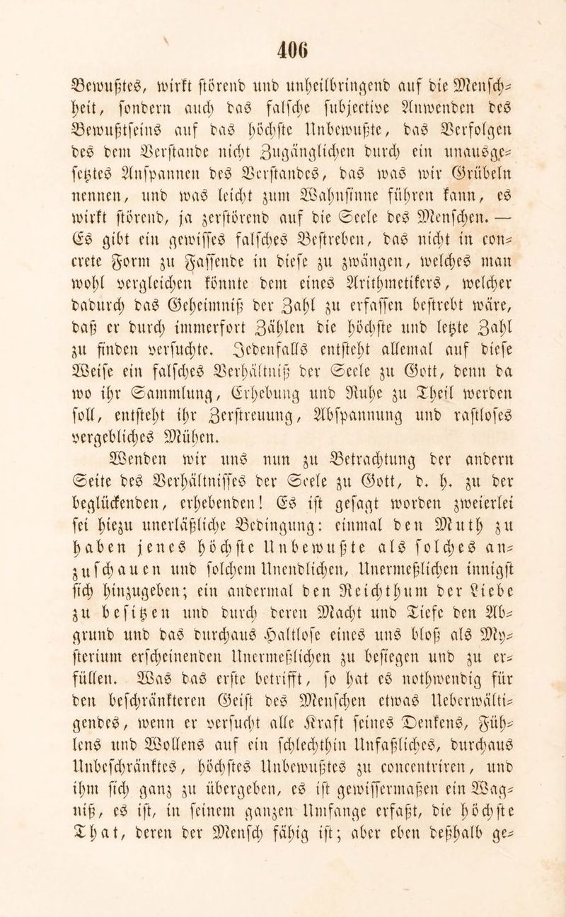 Bewußtes, wirft ftörenb unb unhetlbrtngenb auf bte $?eitfch* hett, fonbent aud; ba$ falfd>e fubfectioe Slnwenben beS BewußtfetuS auf baS ^6d)ftc Unbewußte, baS IBerfoIgeit beS beut Berftanbe nicht 3ugüttglid;en bitvd) etn uttauSge^ festes 2litfp amten beS BerftanbcS, baS was wir ©rübein nennen, unb waS leidit $um B3al;uftune führen fann, eS wirft ftörenb, ja jerftörenb auf bie ©eele beS B?enfd;em — & gibt ein gewiffeS falfcßeS Beftrebett, baS nid;t in con* crete gönn ju gaffenbe in biefe ju zwängen, welches man wof)t oergleid;en formte beut eines Strithmeti'ferS, we(d;er babttrd) baS (Sef;ctmniß ber 3df)l Ul erfaffen beftrebt wäre, baß er bureß immerfort 3di)len bie ßbcbfte unb letzte 3eißl ju ß'nbeit oerfueßte. ^ebenfalls entfielt allemal auf biefe 2ßeife ein falfcßeS Berhältniß ber ©eele $it (Sott, beim ba wo ißr Sammlung, (M;ebung unb $uf)e $u Xßeil werben foll, entfteßt ißr 3erftreuuug, Slbfpanmtug unb raftlofeS vergebliches Blühen. Sßenben wir uns nun $u Betrachtung ber anbern ©eite beS BerhältniffeS ber ©cele £tt (Sott, b. h* $u her beglüdenben, erl;ebenbeu! <3:S ift gefagt worben zweierlei fei ßie^tt unerläß(id;e Bebingung: einmal ben Bhttl; %\i haben jetteS höd)fte Unbewußte al$ f o l d) e S an- <u flauen unb folgern Unenblidjen, Unermeßlichen inutgft ftd) hin^ugeben; ein aubermal ben Reicht hu nt ber £tebe äit befreit unb burd; bereit Bfad;t unb Xiefc ben 2lb* gvuitb ttttb baS bttrchaitS ^altlofe eines unö bloß als fteriunt erfdßetnenben Unermeßlichen jtt beftegen unb $u er* füllen. 2BaS baS erfte betrifft, fo Imt eS nothwenbig für ben befd;ränfteren (Seift beS Sftenfchen etwas Uebcrwältt- genbeS, wenn er verfueßt alle Ära ft feines DenfenS, gliß^ lenS unb Sollend auf ein fddecßthtn UnfaßlicßeS, burcßauS UnbefcßränfteS, ßocßfteS Unbewußtes $u conceutriren, unb ihm ftd; gan$ ju übergeben, eS ift gewtffermaßen ein 2Öag* niß, eS ift, in feinem ganzen Umfange erfaßt, bie f> o cüft e ZI) at, bereu ber Bcenfd; fähig ift; aber eben beßßalb ge*
