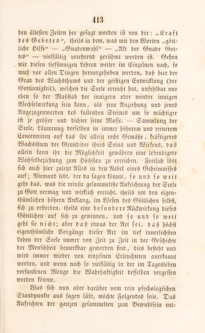 418 ben ättefteu Qetten l;er gefaxt worben ift von bev: „Äraft b e S © e b e t e S , tßeils in beut, was mit ben 2B orten „gött ließe £tlfe — „©nabenwaßl — „2lft ber ©nabe ©ot teS — Vielfältig vereßrenb gerühmt worben tft ©eßen , wir btefen tiefß'nnigen Sehren weiter im din^elnen ttacß, fo muß vor allen Dingen ßervorgeßoben werben, baß ßier ber ©rab beS SöacßStßumS unb ber geifttgen dntwtcflung (ber ©ottinnigfeit), welken bie (Seele erreicht ßat, unfehlbar nur eben fo ber Sftaßftab ber innigem ober ntinber innigen SBecßfelwirfvtng fein fann, als jene 2(n$ießung unb jenes Slnge^ogenwerben beS fallenben (Steines um fo mächtiger ift je größer unb bießter feine klaffe. — (Sammlung ber (Seele, Läuterung bcrfelben in immer ßößerent unb reinerem doucentrimt auf baS ißr allein reeßt ©emäße, fräfttgereS 2Öad;Stßum ber ©runbtbee ißreS (SetttS unb SBirfenS, baS allein fann ißr bie Sftöglicßfeit gewähren eine lebenbigere üöed>felbegtef)ung $um |)öd;ften jit erreichen, gretltcß löst fid) and; ßier gule^t 5(flcS in ben üftebel eines ©eßetutniffeS auf; Sftiemcmb lebt, ber ba fagen fönnte, fo unb fo weit geßt baS, waS bie reinfte gefammeltfte 2lufrtcßtung ber (Seele £U ©ott vermag unb wirf lief) erreicht, tßetlS um beit eigene tßümltcßen ßößent 5ln!lang, int Söefen beS ©öttlicßen felbft, fid) $u erftreben, tßetlS eine befonbere ^üdwtrfung btefeS ©öttlicßen auf fid) $u gewinnen, unb fo unb fo weit geßt ß'e nießt; aber baß etwas ber 5lrt fei, baß ßöcßft etgeutßümlicße Vorgänge btefer 5lrt int tief ittnerlicßften ^ebeit ber (Seele immer von S^t jtt Seit in ber ©efeßteßte ber Sföenfcßßett bemerlbar geworben ftnb, bieS befteßt unb wirb immer wieber von einzelnen drleucßteten anerfannt werben, unb wenn noeß fo vielfältig in ber int Sagesieben verfunfenett SWenge bie 2Öaßrßaftigfeit beffelbett vergeffett werben fönnte» 2öaS ß'd) nun aber barüber vom rein pfbdjologtfcßen Sfanbpunfte aus fagen läßt, möchte golgeitbeS fein» DaS 2lufncßten bev ganzen gefantmelten jum 23ewußtfein ent