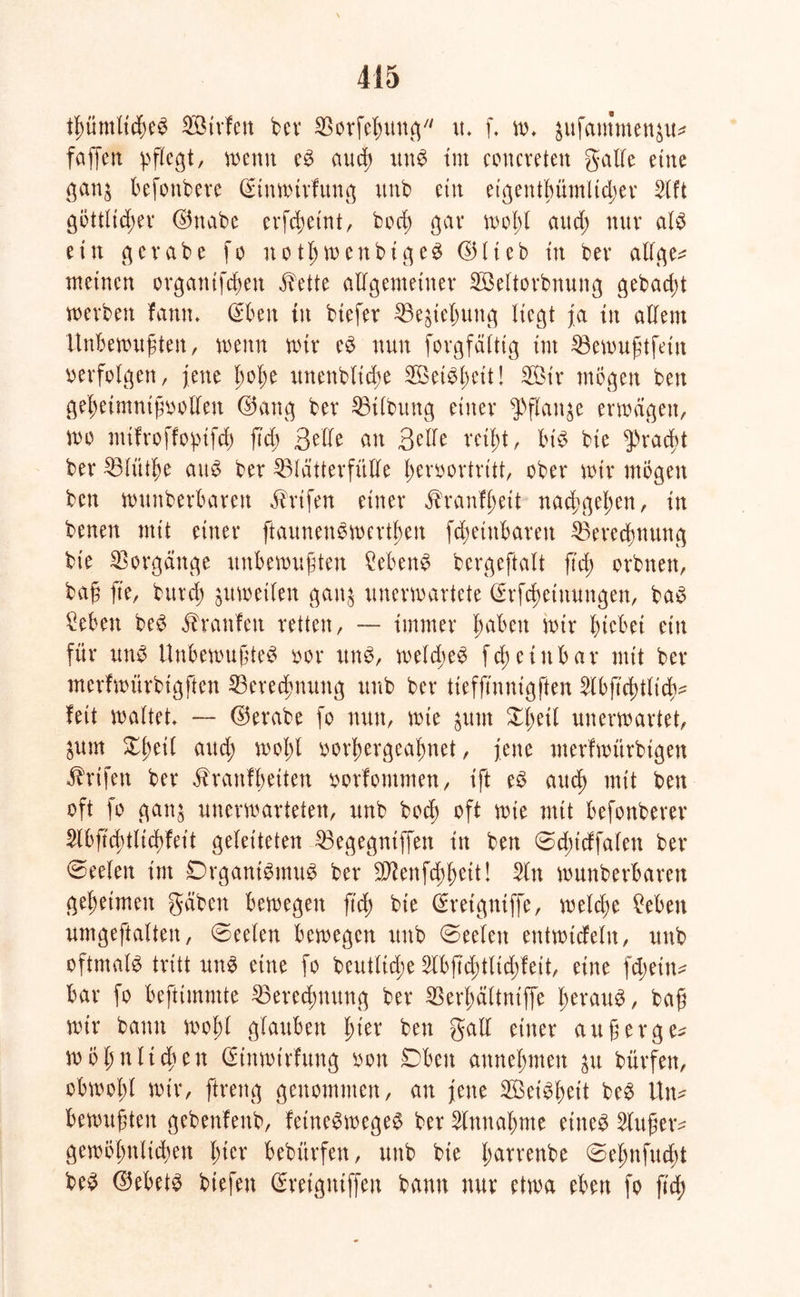 tßümlicßeS Söirfen bev SBorfeßung w. f, w, $ufammen$u* faßen pflegt/ wenn eS auct) unS tut concreten galle eine gan$ befonbere ©inwirfung unb ein eigentßümlicßer Slft göttlidßer ©nabe erfeßeint, bod; gar woßl and; nur als ein gcrabe fo notßwenbigeS ©Heb in bev allge* meinen organifeßen i?ette allgemeiner Söeltorbnung gebac^t werben fann. ©ben tn btefer 33e$ießung liegt ja in allem Unbewußten, wenn wir eS nun forgfälttg int SBewußtfein »erfolgen, jene ßoße unenblid;e SBeiSßeit! 2Öt'r mögen ben geßeimntfioollen ©ang bev Gilbung einer $flaige erwägen, wo mtfroffoptfcß ßcß 3elfe an 3eile reißt, bis bie 5>raeßt ber ^Blütße aus ber 23lätterfiille ßenwrtrttt, ober wir mögen ben wunberbaren äbrtfen einer ^ranfßett naeßgeßen, in benen mit einer ftaunenSwertßen feßetnbaren 23erecßnung bie Vorgänge unbewußten Gebens bergeftalt ß'd; orbnen, baß ße, burd; juwetlen gan§ unerwartete ©rfeßetnungen, baS £eben beS Traufen retten, — immer ßaben wir ßtebei ein für uns Unbewußtes oor uns, welcßeS fcßeütbar mit ber merfwürbtgfien 33erecßnung uub ber iieffinnigften ^Ibficßtltcß^ feit waltet, -- ©erabe fo nun, wie $unt Xßeit unerwartet, öUm £ßei( and; woßl »orßergeaßnet, jene merfwürbtgen ähufen ber ^ranfßeiten oorfommen, ißt eS aueß mit ben oft fo ganj unerwarteten, unb boeß oft wie mit befonberer $lbß'cßtlicßfett geleiteten 23egegntffen in ben 0d;tdfalen ber Seelen im DrganiSmuS ber -Üftenfcßßeit! 2ln wunberbaren geßetmeit gäben bewegen ß'd) bie ©retgniffe, welcße £eben umgeftalten, Seelen bewegen unb (Seelen entwtcfeln, unb oftmals tritt uns eine fo beutltcße 2lbßcßtlid;fett, eine feßetn^ bar fo befttmmte SBerecßnung ber SSerßältniffe ßerauS, baß wir bann woßl glauben ßt'er ben galt einer außerge* wößnließen ©tnwtrfung »on Dbeu anneßnten $u bürfeit, obwoßl wir, ftreng genommen, an jene 2öeiSßeit beS Un* bewußten gebenfenb, feineSwegeS ber Slnnaßnte eines Slußetv gewößnltdwn ßter bebürfen, unb bie ßarrenbe (Seßnfueßt beS ©ebets biefen ©reigniffen bann nur etwa eben fo ß'd)