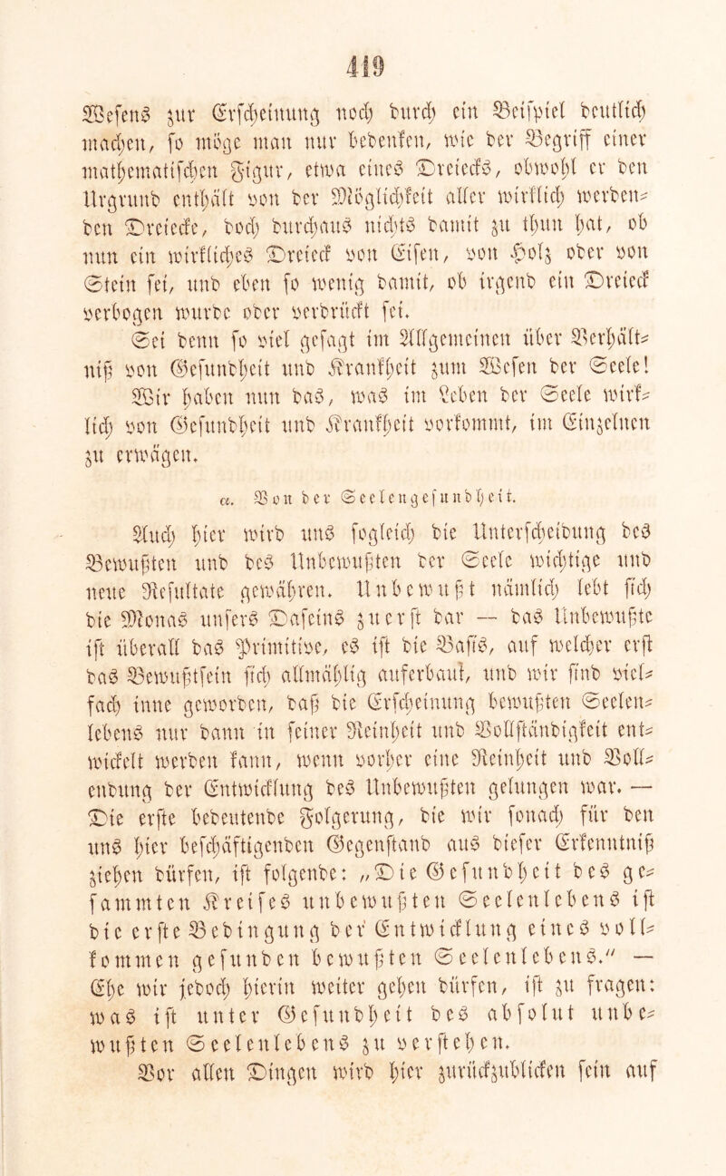 2Befen3 iux ßrf^eiuung ncd) burcß ein SBeifptel beutitch machen, fo möge man mtv bebettfen, wie ber begriff einer tnathematifeben gt’gur, etwa eines DreiecfS, obwohl er ben Uvgvmtb enthalt bon bev $M8glt$feU aller wirfltd; werben* ben £)reiecfe, bod) burdßauS nichts bamit &U il;itn l;at, ob nun ein wirfltcheS IDretec! bon (Stfen, bütt $ol$ ober bott Stein fei, unb eben fo wenig bamit, ob irgenb ein £)retecf verbogen würbe ober berbrüeft fet* ©et benn fo btel gefügt im Allgemeinen über Verhält* niß bon ©efitnbheit unb ^ranfßett $um SBcfen ber Seele! A3ir fabelt nun baS, waS im Men ber Seele wirf- Itd; bon ©efunb^ett unb ^ranfheit bovfommt, im einzelnen $u erwägen» a. 33 o n bet (Seetengefunbljeü. And; l)kx wirb uns fogleid) bie Unterfcßeibung bcS ^Bewußten unb beS Unbewußten ber Seele wichtige unb neue fHefitltate gewähren» Unbewußt näutlid) lebt ftd; bie «WonaS unferS ©afetnS 3 u er ft bar — baS Unbewußte ift überall baS ^rimitibe, eS ift bie 33aß'S, auf welcher erft baS 33ewußtfein fiel) allmäßltg auferbaut, unb wir finb biel* fad) inne geworben, baß bie (Mcßetmtng bewußten Seelen* lebenS nur bann in feiner Feinheit unb SMftanbigfeit ent* wicfelt werben fann, wenn borl;er eine Feinheit unb 33 oft* enbitng ber Gentwtcflung beS Unbewußten gelungen war. — £>te erfte bebeutenbe golgerung, bie wir fonad) für ben itnS hier befcßäftigenbcn ©egenftanb aus btefer (Srfenntniß gießen bürfen, ift folgenbe: „ i e © e fu tt b 1) e t1 b e S ge* fammten $retfeS unbewußten Seelenlebens ift bie e r ft e 23 e b i n g u tt g b e r (E n t w i cf l tt tt g e i tt e S b 01l* fo muten gefrtnben bewußten Seelenlebens. — Sße wir feboci; hierin weiter gehen bürfen, ift £it fragen: wa^ ift unter ©efunbheit beS abfolut uttbe* wußten Seelen lebenS jtt berfteßen. 33or allen Gingen wirb hier ^urüf§ublicfen fein auf