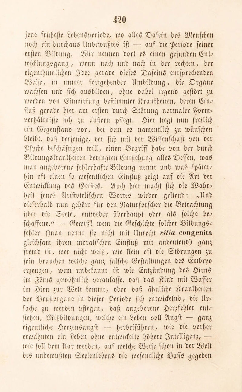 jene frül;cftc Mengperiobe, wo aUe^ ©afettt beg 2>2enfd^en noch ein burdjaug UnbemufÜeg ift — auf bte fVriobe feiner elften Btlbung. SBtv neunen bovt eg einen gefunben Sitte wtcflungggang, wenn nad; unb nad; tu bei* redeten, ber eigentümlichen 3bce gerate biefeg £)afetng entfprechenben 2Betfe, in immer fortgel;enber Umbtlbuitg, bte Dritte mad;fen unb fiel) augbtlbett, olme habet irgenb geftövt ju werben oon Sinwirfung befttmtnter Tranfl;citen, bereu Stn- flu ft gerabe l;ter am elften bttrd; Störung normater gor uw r>erl)äitniffe ftd; ju äußern pflegt. fiter liegt nun fretlid; ein ©egenftanb bot*, bei beut eg namentlich £tt mitttfd;en bleibt, baß beseitige, ber ftd; mit ber BMffenfchaft bon ber fgpd;e befchciftigen null, einen begriff l;abe bon ber burd) Bilbunggfranfheiten bebingten Sutftel;uug alleg Seffen, wag mau angeborene fehlerhafte Gilbung nennt unb wag fpdtetv l)tit oft einen fo mefeutltd;en Hinflug geigt auf bie Ärt ber Sutwtdlung beg ©eifteg. 5lud; ßier macht ftd; bte Bkhv- beit feitet ^Iriftotelifcßeu 2Borteg wiebet* geltenb: „Unb bieferl;alb nun gehört für beit Staturforfd;er bte Betrachtung über bte Seele, entmeber überhaupt ober alg fold;e be^ fc^affene* — ©ewt'ff! ment bie ®efd;td)te folcfer Btlbungg^ fel;ler (man nennt fte nicht mit !tnrcd;t vitia congenita gleid;fant ihveit moralifd;eit (Einfluß mit anbeuteitb) ganj fremb tft, wer nicht weiß, tiüe flein oft bte Störungen ^u fein brauchen welche gang falfcße ©eftaltungen beg Smbrpo erzeugen, wem unbekannt ift wie Snßitnbung beg firng im götug gewöl;nlid; bcranlaffe, baß bag T'titb mit Boaffer im firn gut* B3elt fommt, ober baß ähnliche Trautheiten ber Bruftorgaue in btefer fTriobe fid; entwidelnb , bie Ur* fache werben pflegen, baß angeborene fer$fel;ler ente ftel;en, BUfbtlbungen, welche ein Men boll 2lngft — gan$ etgentlid;e feqcitgaugft — l;erbetführeu, wie bie botfer erwähnten ein Men ohne entmicfelte l;bheve 3ntelligeng, ■— wie foll bem Kar werben, auf welche B3eife fchon in ber B3elt beg unbewußten Seelenleben^ bie wefeitt(td;e Baft'g gegeben