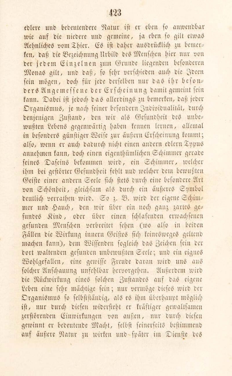 ebteve uub bebeutenbere Sftatur ift er eben fo anwenbbar rote auf btc niebere uub gemeine, ja eben fo gilt etwab Siel;nlicßeb vom £f;ter. (Sb tft baßer aubbritditd; gu benter* feit, baß bte Bezeichnung Urbtlb beb 2Weufc^eu fuev nur von bev febeut (Sinfeinen jum ©vuttbe Itegenben befonbevett SQtonab gilt, uub baß, fo fel;r verfchtebeit auch bte 3been fein mögen, hoch für j.ebe betreiben nur bab if;r befoiw b c r b 51u g ent e f f e n c bev d r fd) e t n un g bannt gemeint fein fann. ■Dabei ift feboeb bab allerbtngb ju bemerfeit, baß jeber Drgantbmub, je nad; feiner befonbern 3nbivibuafttät, bttrcl) benfentgeu ßuftanb, beit mir alb ©efuubhett beb ttnbe- wußten Cebenb gegenwärtig 1; ab eit feunen fernen, allemal in befottberb günftiger Sßeife zur äußern (Srfd;einttng foimnt; alfo, wenn er and; babttrei; nicht einen anbent ebfern ©ppub attneßmen fann, bod; einen eigentümlichen ©dummer gerabe feitteb ©afeiub befontmen wirb, ein ©dummer, weld;er ihm bet geftörter ©efunbhett fehlt uub welcher beut bewußten (Reifte einer anbent ©eele ftd) ftetb bttrcl) eine befonbere 5trt von ©dwithett, gfetd)fatn alb bttrd; ein ättßereb ©pntbol wirb ber eigene ©d;iuw gaui jarteb ge- oo 53. beutltd; vetrafheu wirb. mer ttnb $aud;, ben wir über ein nod; gan funbeb iHnb, ober über einen fcftlafettben ermad;fenen gefunbeit 2ftenfd;en verbreitet feien Cwo alfo in betbeit gälten bte SÖirfuttg Innern ©etfteb ftd; fetnebmegeb geltenb machen fann), beut 5Btffenben fogletd; bab ßtifytn fein ber bort waltenbett gefunbeit unbewußten ©eele; ttnb ein eigneb Wohlgefallen, eine gewtffe grettbe baratt wirb ttnb attb foldjer 5lnfd;auung unfehlbar beroorgelten. Slußerbem wirb bie Sftüdrotrfuitg eineb folcßen Suftanbeb auf bab eigene Ceben eine feßr mächtige fein; nur vermöge btefeb wirb ber Drganibmub fo felbftftäubig, alb eb ihm überhaupt möglich ift, nur bttrd; biefeit wtberftefu er fräftiger gewaltfameu zerftörenben ©tnwtrfuitgen von außen, nur bttrd; biefeit gewinnt er bebeutenbe stacht, fe'lbft fetnerfettb befttmmenb auf äußere Statur ju wirfeit ttub-fpäter im Düenfte beb