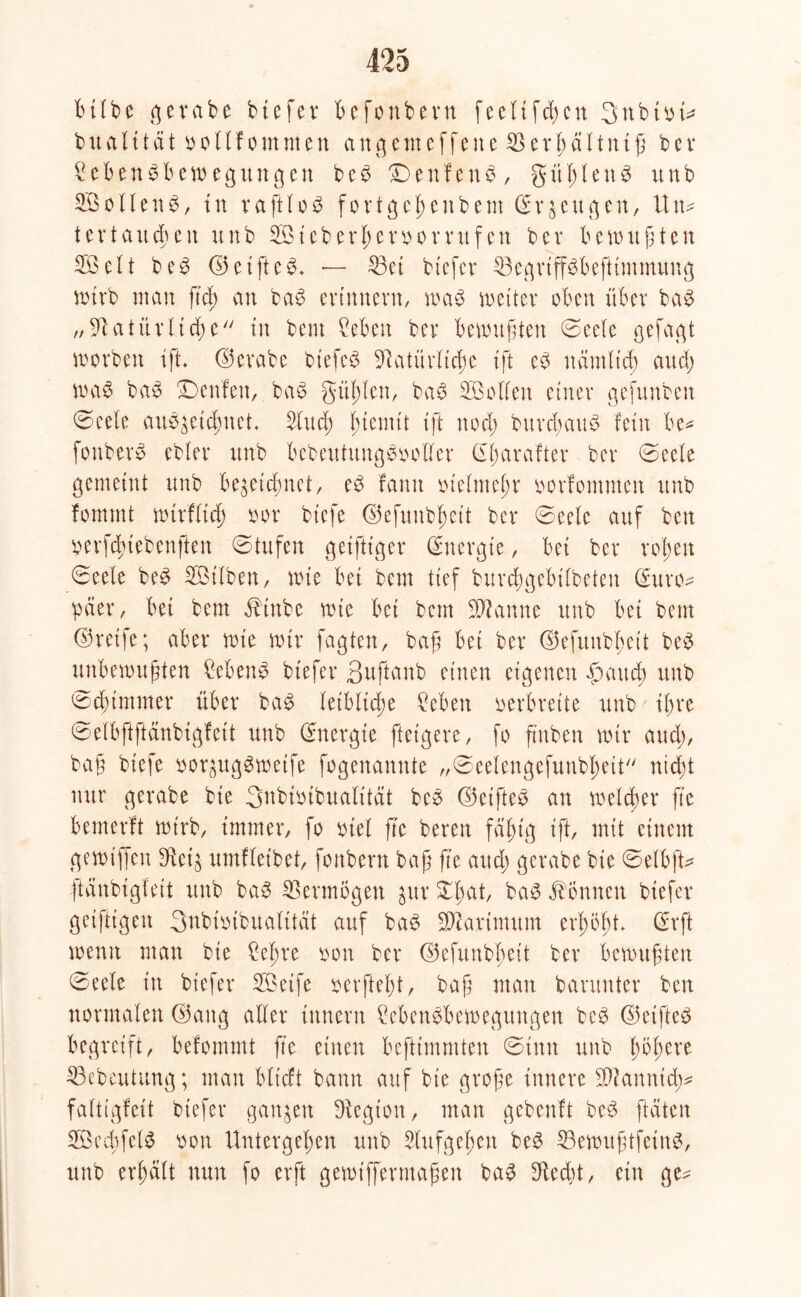 bifbe 3evabe biefer befonbern feeftfcfyen 3nbm* bual ität öo11f ommen angemeffene $erf)äftniß bcv £ef>en$beweguttgen bc£ £) e n f e n $ , güf)len$ unb SBoflettS, tu raftloS fortgefenbem ©r^engen, Un- ter tauben unb 3öteberjjer#or rufen bev bewußten 553eit be3 <35etftc— 33et btefer 33egrtff3beftimmung wirb man ft cf) an bab erinnern, wag weiter oben über ba3 „ St atür ließe tu bem Men bev bewußten ©eefe gefaxt worben ifh ©erabe btefc$ Statüvftcße i ft eb ndmftcß au cf) was ba$ Denfeit, bat? gülden, ba$ SB offen einer gefunben ©eele aut^etdmet Sind) fuemit tft nod; btircbauS fern be* fonberö ebfer unb bebeutungS&offer (Sßarafter ber ©ecle gemeint unb bezeichnet, e3 famt lüefmefr oovfommen unb fommt wtrlticß oor btefe ©efuubjjett ber ©eele auf ben wfcßtebenften ©tufen getfttger (Energie, bet ber r ob eit ©eele be£ SBilben, wie bet bem tief burdßgebtfbeten (Euro- päer / bet bem Jbiube wie bet bem Spanne unb bet bem ©reife; aber wie wir fagten, baß bet ber ©efunbßeit be£ unbewußten Meng btefer Suftanb einen eigenen pattd; unb ©dummer über bag leibliche Men verbreite unb it>re ©elbftftänbigfett unb (Energie feigere, fo ftnben wir and), baß btefe &or$ug8weife fogenannte „©eelengefunbßett nicht nur gerabe bie Snbioibuafttät beg ©etfteg an weiter ß’c bemerft wirb, immer, fo snel ßc bereu fäfug tft, mit einem gewtffen 3^ct§ umtleibet, fonbern baß ß'e auch gerabe bie ©elbfU ftänbigfeit unb bag Vermögen gur 55)at, bag Tonnen btefer geiftigen 3nbmbuafttät auf bag Sßtarimum erßößt> (Erft wenn man bie ?eßre von ber ©efunbßeit ber bewußten ©eele in btefer SBetfe mfteßt, baß man barunter ben normalen ©attg alter ittnern Mengbewegungen beg ©etfteg begreift, befommt ße einen befttmmten ©tun unb ßbßere 33ebeutung; man blt'tft bann auf bie große innere SOtannid)* faltigfeit btefer ganzen Stegton, man gebeult beg ftäten SBecßfelg t)on Untergeben unb Slufgeßen beg 33ewußtfetng, unb erhält nun fo erft gewtffermaßen bag Stedß, ein ge^