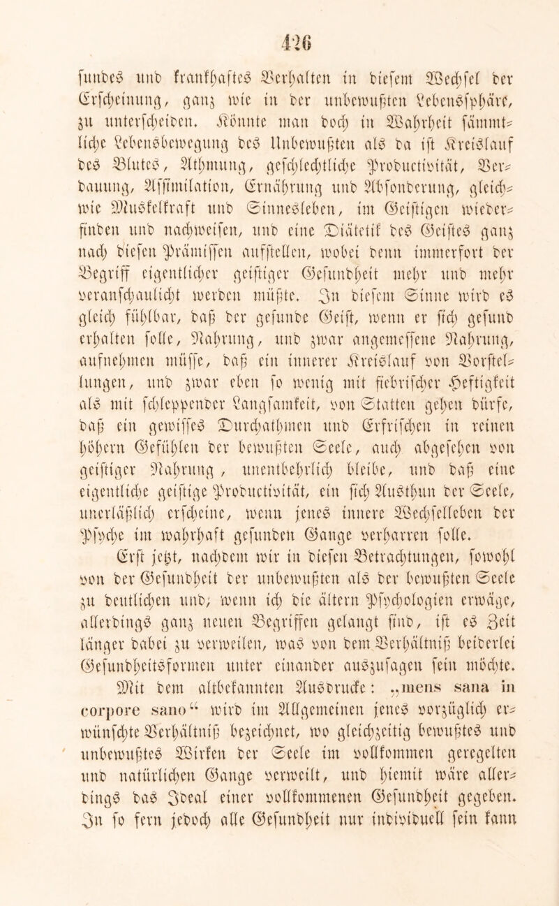 funbeb unb franff;aftcb ©erhalten in btefent 28ed;fel bev ©rfdwtnung, gaig wie in ber unbewußten Mcnbfpßäre, $u unterfdwtben» könnte man bod; in SBaßvbett fänimU lid;e Menbbewegung beb Unbewußten alb ba ift ^retblauf beb 33luteb, Atßmung, gefd;led;tlid)e ^probuctioität, SBem bauung, Afßmtlation, CErnä^ntng uub Abfonberung, gletdw wie SAubfelfraft itnb ©tnnebleben, im ©eifrigen wiebem ßnben unb naeßweifen, uub eine Dtdtettf beb ©eifteb gaig nad) biefen ^rämiffen aufftellcn, wobei beim immerfort ber ^Begriff eigentlicher geifUger ©efunbßett mel;r unb mel;r manfd;aultd;t werben müßte. 3n btefent ©inne wirb eb gleich fühlbar, baß ber gefunbe ©eift, wenn er ßd; gefunb erhalten folle, ßlalmtug, unb $war angemeffene ßtaßrung, aufnehmen muffe, baß ein innerer Üreiblauf oon SorfteU Xungen, unb $war eben fo wenig mit ßebrifdier £eftigfeit alb mit fdßeppenber Sangfamfeit, oon 'otatten gefeit bürfe, baß ein gewiffeb £)urd;atl;men unb ©rfrtfcßen in reinen l;ol;ern ©efüfßen ber bewußten @eele, aud; abgefel>en oon geiftiger ßialmmg , unentbehrlich bleibe, unb baß eine eigentliche geiftige fprobuctioität, ein ß'd; Aubtlmn ber ©cele, unerläßlich crfdwtne, wenn jeneb innere SÖechfelleben ber sJ>fpd;e int wahrhaft gefnnben ©ange verharren [olle. ©rft fegt, nad;bem wir in biefen ^Betrachtungen, fowoßl von ber ©efunbl;eit ber unbewußten alb ber bewußten ©eele $u beutticheu unb, wenn id; bic altern ^fpcßologien erwäge, aUerbingb gaig neuen Gegriffen gelangt ßnb, ift eb Qdi länger babei ju verwetten, wab von bem SBerßältntß beiberlei ©efunbbettbformen unter einanber aub$ufagen fein mödße» 9Ait bem altbekannten Aubbrucfe: „mens sana in corpore sano“ wirb im Allgemeinen j.eneb vor^üglid; er- wünfd;te 2krl;ä(tniß be$eid;net, wo gleichzeitig bewußteb unb unbewußteb Sötrfen ber @eele im vollkommen geregelten unb natürlichen ©ange verweilt, unb ßiemit wäre allem bingb bab 3beal einer vollkommenen ©efunbßeit gegeben» 3n fo fern jebod; alle ©efunbßeit nur inbivtbuell fein kann