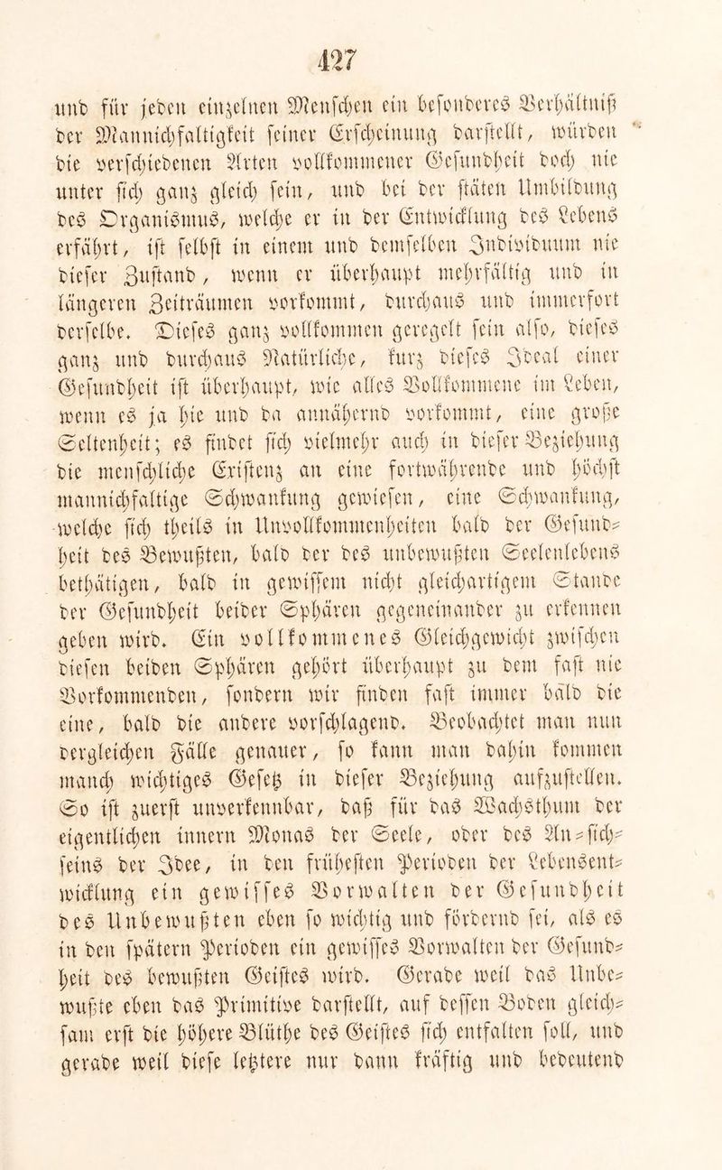 unb fftv jebett einzelnen bienfdwtt ein bcfonbereS berbültuiß ber bianmdjfaltigfeit feiner ©rfchctnuug barßielft, würben bie verriebenen Slrten vollfomtnetter ©efuttbbcit bod; nie unter ftd; gatt$ gleich fein, imb bei ber [täten Umbildung beS DrgantStttuS, welche er in ber ©ntwtdlung beb CebettS erfährt, tft felbßt in einem unb bentfelbeu 3nbtvtbuum nie btefer ßußtanb, wenn er überbauet mehvfäütg unb in längeren Betträumen vorfommt, bttrdjauS unb immerfort berfelbe. SüefeS gan$ voUfommen geregelt fein alfo, bicfeo gan$ unb durchaus batürticße, fur$ biefcS 3beal einer ©efunbbeit tft überhaupt, wie alles boHfommene im Sehen, wenn eS ja bie unb ba annähernd vorfommt, eine große ©eltenbeit; eS findet ftd) vielmehr and; in bteferbe^ießung bie menfd;ltd)e ©rißtetu an eine fortwährende unb Iwdft mannigfaltige Sdjwanfitng gewiefen, eine Schwanfung, -welche ftd) theils in Unvoll!ommenl;eiten halb ber ©efuttb* feit beb Gewußten, halb ber beb unbewußten (Seelenlebens betätigen, halb in gewiffem nicht gleichartigem Staube ber ©efunbhett bei ber ©pbären gegeneinander &u erlenneu geben wirb* ©in vollfontmeneb ©teicbgewidb jwtfdjcn biefen betben Sphären gehört überhaupt $u bem faßt nie borfomntenben, fonbern wir finden faßt immer halb bie eine, halb bie anbere vorfchtagenb* beobachtet man nun vergleichen gälte genauer, fo fantt man bafmt fomnten manch wichtiges ©efe^ in btefer be^ießung aufußtclleu. ©o ißt äuerßt uttverfeunbar, baß für baS SbachStbum ber eigentlichen Innern biottaS ber ©eele, ober beS 3tn - ftdw feinS ber 3bee, in ben frübeften Perioden ber SebettSenU wtdlung ein gewtffeS borwalten ber ©efunbhett beS Unbewußten eben fo wichtig unb förbcntb fei, als eS in ben fpätern Perioden ein gewtffeS borwalten ber ©efitnb* heit beS bewußten ©ctßteS wirb, ©erabe weil baS Hube? wußte eben baS primitive barßtellt, auf beffen hoben gleich* fam erft bie höhere blüthe beS ©etßteS ftd; entfalten fotl, unb gerabe wett tiefe ledere nur bann fräftig unb bebeutenb