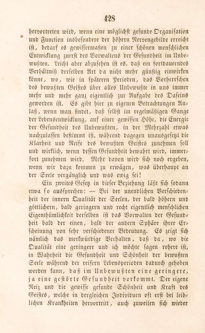 ßeruortreten wirb, wenn eine ntöglicßft gefunbc Drganifation unb gunctton inSbefoitbere bet* ßößern Beroengebilbe erreicht ift, bebarf eS gewiffermaßeit 31t einer fernen menfd;ltd)en (Entwtcflung jitevft beS BorwaltenS ber ©efunbßett im Uttbe* wußten. £etd;t aber abjufeßen ift es, baß ein fortbauentbcS Berßältniß berfelben Slrt ba nießt meßr günfttg einwtrfen fonne, wo, nne in fpätereu ^ertobeu, baS Borßerrfdjen beS bmnifden ©elftes über alles Unbenutzte in ttnS immer mein unb mehr gan$ eigentlich $ur Aufgabe beS DafetttS geworben tft. (ES gibt hier jtt eigenen Betrachtungen 2ltt* lag, nenn man ftnbet, baß felbft im regelmäßigen ©ange ber MenSentwtd’lung, auf einer gewtffett £öße, bie (Energie ber ©efunbßeit beS Unbewußten, in ber Bleßr^aßl etwas nad^ttlaffen beftimmt ift, wäßrenb bagegen itnauSgefe&t bie EHarßett unb Steife beS bewußten ©elftes &uneßmen foll unb wirtlich, wenn beffen ©efunbßeit bewahrt wirb, immer* fort guneßmen wirb. 2)2eßr bauen wirb ftd> noch ergeben, wenn wir ba$u fomnten ju erwägen, was überhaupt an ber ©eele oergänglicß unb was ewig fei! (Ein £wetteS©efeft in tiefer Begießung (aßt fteß fobamt etwa fo auSfprecßen: — Bei ber unenbltcßen Berfcßteben* ßeit ber innern Qualität ber ©eelen, ber halb ßößern unb göttlichem, halb geringem unb reeßt eigentlich menfcßltcßen (Eigentßümlicßfeit berfelben ift baS Borwalten ber ©efunb* ßeit halb ber einen, halb ber anbern ©pßäre ihrer (Er* febeinung uon feßr oerfeßiebeuer Bebeutung. (ES ^eigt fuß nämlicß baS merfwürbtge ©erhalten, baß ba, wo bie Dualität eine geringere unb icß ntöcßte fagen roßere ift, in SÖaßrßett bie ©efunbßett unb ©cßönßett ber bewußten ©eele wäßrenb ber reifem £ebenSpertoben babureß geßobett werben tarnt, baß im Unbewußten eine geringere, ja eine ge ft orte ©efunbßett oorfommt. Der eigene Bet'$ unb bie gewtffe gefunbe ©d)Önßeit unb Ehaft beS ©elftes, welcße in begleichen 3nbiutbuen oft erft bei leib* ließen jTranfßeüen ßeroortritt, aueß zuweilen jteß wieber