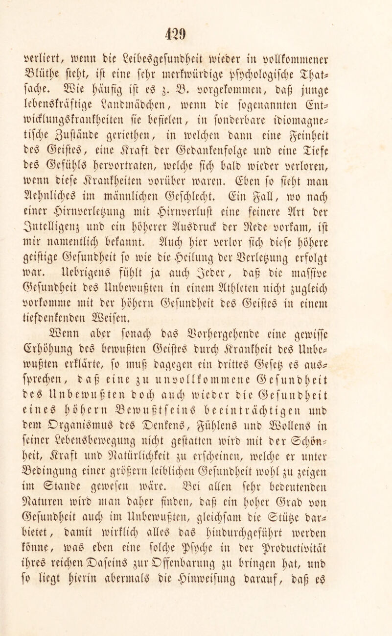 verliert, wenn bte Cetfie^gefunb^ett wieber tu oollfommener 23lütße ftcßt, ift eine fcl>v merfwitrbtge pfycßologifcße Xßat* facße. 2Bte ßditß'g ift eS $. 23. oorgefommen, baß junge lebenskräftige £anbmäbcßen, wenn bte fogenannten (£nt* wicflungSfranfßeiten fte beftelen, in fonberbare ibiomagne^ ttfcße 3uftanbe gerieten, in welcßen bann eine getnßeit beS ©eifteS, eine $raft bev ©ebanfenfolge unb eine Xiefe beS ©efiißls ßeroortraten, welcße ftd; halb wiebev verloren, wenn biefe Btranfßeiteu vorüber waren» (Eben fo fteßt man SleßnlicßeS im metnnlicßen ©efcßlecßt. @in gall, wo nacß einer .fnrnoerleintng mit .gurnoerluft eine feinere 2lrt ber 3ntetfigen$ unb ein ßoßerer SluSbrudf ber Diebe oorfarn, iß mir namentlich befannt. 2lucß ßier verlor ftd) biefe ßbßere geiftige ©efunbßett fo wie bie Leitung ber Verlegung erfolgt war. UebrtgenS füßlt ja aucß geber, baß bte mafjtoe ©efunbßett beS Unbewußten in einem Sltßleten nid;t jrtgleicß »orfomme mit ber ßößern ©efunbßeit beS ©eifteS in einem iiefbenfenbett 2öetfen. 2Benn aber fonacß baS SBorßergeßenbe eine gewtffe ©rßbßung beS bewußten ©eifteS burcß $ranfßeit beS Unbe* wußten erflärte, fo muß bagegen ein brttteS ©efeßt eS auS^ fyrecßen, baß eine 31t uttoollf ornmene ©efunbßett beS Unbewußten bod; and; wieber bie ©efunbßett eines ßößern 33ewußtfeinS b e einträchtigen unb bem Organismus bcS OenfenS, güßlenS unb SBoflenS in feiner CebenSbewegung nicßt geftatten wirb mit ber @d;ön^ ßeit, $raft unb Dlatürlicßfett 31t erfcßetnett, weld;e er unter 23ebingung einer großem leiblichen ©efunbßeit woßl $u geigen im Otanbe gewefen wäre. 33ei allen feßr bebeutenben Staturen wirb man baßer finben, baß ein ßoßcr ©rab mx ©efunbßett and; im Unbewußten, gtcid;fam bie @tü£e bar^ bietet, bannt wirfltd; alles baS ßinburdßgefüßrt werben fönne, was eben eine folcße $)ft)cße in ber $>robuctmtät ißreS reicßen OafeinS gur Offenbarung bringen ßat, unb fo liegt hierin abermals bie $tnwetfung barauf, baß es