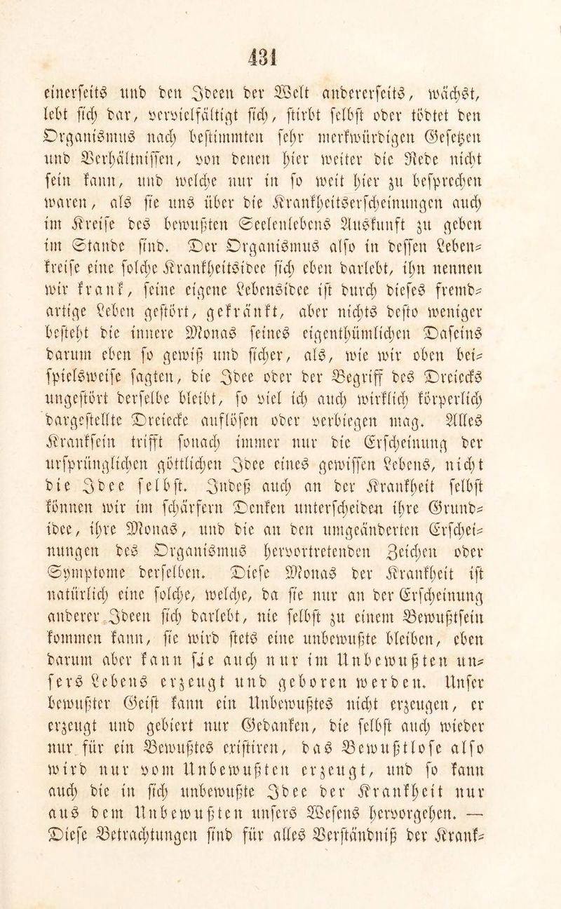einevfettb unb ben 3beeit ber SB eit anbererfettb, wächst, lebt ficf; bar, oeroielfältigt fiel), ftirbt felbft ober tobtet ben Drganibmub ttaeß beftimmteu feßr merfwürbtgen ©efe^ett unb SSerßältniffen, oon betten ßt'er weiter bie -Hebe nicht fein lamt, unb welche nur ttt fo wett In'ev $u befpreeßett waren, alb fte unb über bie ^ranfßeitberfcßeinungcn attef) im Greife beb bewuften (Seelenlebens Slubfunft 31t c^eben int ©taube ftnb* ©er Drgantbmub alfo in beffen £ebetw freife eine folcße ^ranfßettbtbee ftd> eben barlebt, ißn nennen wir fr au!, feine eigene 2ebenbibee ift burd; bt'efeb frentb^ artige Seben geftort, gef rauft, aber ntcßtb befto weniger befteßt bie innere äftonaS feinet eigentßümltcßen ©afet'nb barttm eben fo gewiß unb jteßer, alb, wie wir oben bei* fpielbwetfe fagten, bie 3bee ober ber SSegrtff beb ©ret’ecfb ungeftbrt berfelbe bleibt, fo ot'el id) and) wirfließ förperlid; bargeftellte ©reteefe auflbfett ober oerbtegen mag, Sllleb ^ranffetn trifft foitacß immer nur bie ©rfeßetnung ber urfprmtgficßcn göttlichen 3bee eineb gewiffen Mwttb, nießt bie 3bee felbft Subejü auch an ber itranfßeit felbft fbttuen wir im fcßärfent ©enfen unterfeßetben ihre ©runb* ibee, ihre Sftonab, unb bie an ben umgeänberten ©rfeßet* nungett beb ©rgantbmub ßeroortretenben 3etcßeit ober ©pmptome berfelbett, ©tefe ^fonab ber ih’anfßett ift natürlich eine folcße, wefd;e, ba fte nur au ber (Srfdtetnung anberer 3beett ftch barlebt, nie felbft $u einem SBewußtfetn fommen famt, fte wirb ftetb eine unbewußte bleiben, eben barttm aber f a tt tt fi e att d; n tt r \ nt U n b e wit ß te tt utt* ferb ^ebeit b erzeugt unb geboren werbe tt, Unfer bewußter ©eift famt ein Unbewußteb nicht erzeugen, er erzeugt unb gebiert nur ©ebanfett, bie felbft and; wteber nur für ein S3ewußteb erifttrett, bab Gewußtlofe alfo wirb nur oont Unbewußten erzeugt, unb fo famt auch bie in fteß unbewußte 3bee ber $raufßeit nur aub beut Unbewußten unferb SBefenb ßeroorgeßen* — ©iefe 33etracßtungeu ftnb für alleb Sßerftänbuiß ber ihanf*