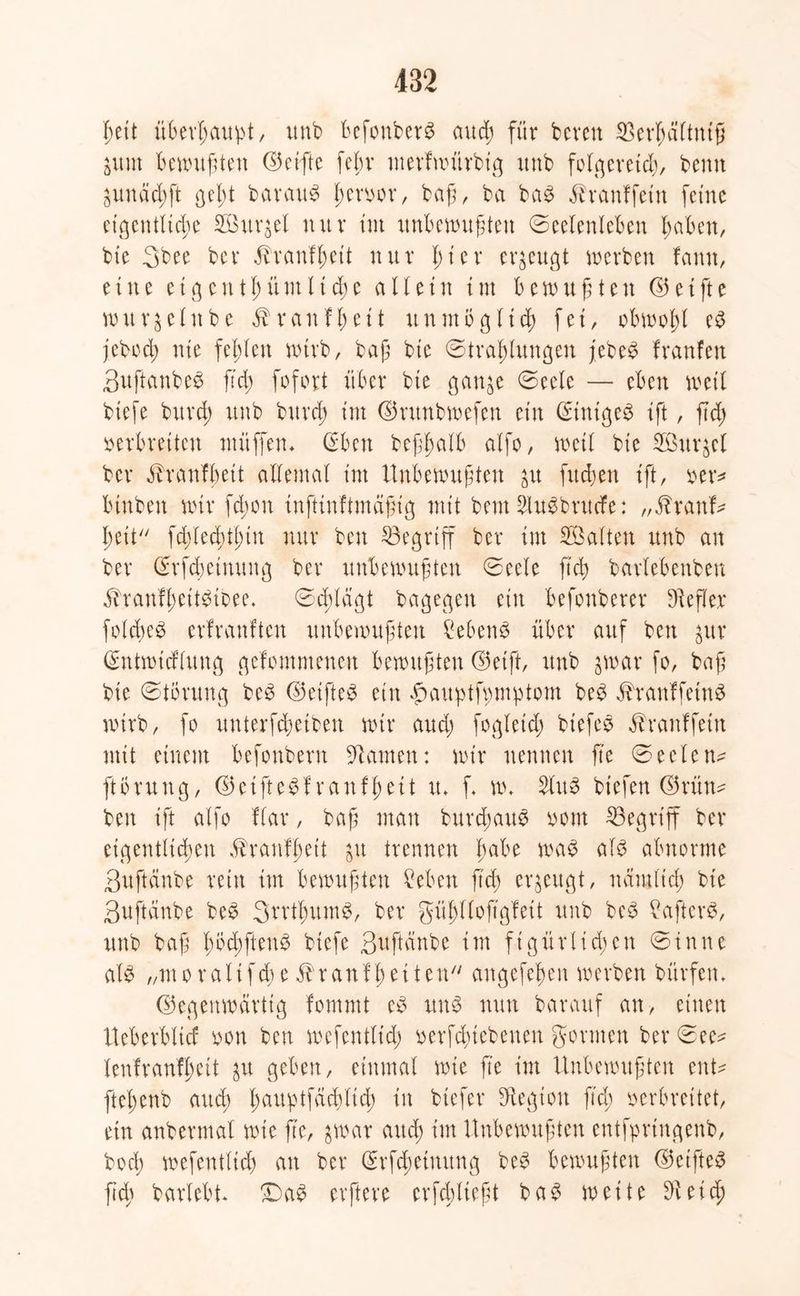 heit überhaupt/ unb Befonber^ and; für bereit 2>erl;ältniß ium bewußten ©ctfte feßr merfwürbig unb folgernd), bemt 3unäd;ft ßel)t Baratt^ hervor, baß, ba ba3 $raitffetn ferne eigentliche Surret nur tut unbewußten Seelenleben haben, bie 3bee ber 5branH;ett nur l;ter erzeugt werben famt, eine et genthünt ließe allein int bewußten (35etfte wurzelnbe $ ran fl; et t unmöglich fei, obwohl e3 jebod; nie fehlen wirb, baß bie Strahlungen jebeS franfen 3uftanbe3 ßd; fofort über bie ganje Seele — eben weil biefe bttrd; unb burd; int ©vunbwefen ein StnigeS ift, ßd; verbreiten ntüffeiw (Eben befhalb alfo, weil bie Suqcl ber öTranlbeit allemal int Unbewußten &u fließen ift, »er* binben wir fd;ott inftinftmäßig mit bent SluSbrutfe: „$rattf* heit fd;led)tf)tn nur ben begriff ber im Salten unb an ber Srfcßetnuitg ber unbewußten Seele ßcß barlebenbett äfranfheitötbee. Schlagt bagegen ein befonberer Stefler folcßeg erfranften unbewußten Gebens über auf ben gitr (EntwtcHung gelommenett bewußten ©etft, unb jwar fo, baß bie Störung be3 ©elftem ein fmuptfpmptom be3 ^ranffetnä wirb, fo unterfcheiben wir aud; fogleid; biefeo öbranffeiit mit einem befonbent Flamen: wir nennen ß'e Seelen* ftörung, ©et ft egf ran ff; eit tu f w* 2lu8 hießen ©rün* ben ift alfo Har, baß man bureßaug vom ^Begriff ber eigentlichen ^ranfhett gu trennen fmtw als abnorme ßuftänbe teilt im bewußten Men ß'cß erzeugt, nämlich bie Suftänbe beS SrrthumS, ber gühllofigfett unb beS ?aftev$, unb baß l;öd;ftenS biefe gufteinbe int figürlichen Sinne als „moraltfd;e ranflmMH' angefeßen werben bürfetn ©egenwarttg fommt eS uns nun barauf an, einen Ueberblicf von ben wefentltd; verfeßiebenen gönnen ber See* lenfranfßett $u geben, einmal wie ß'e im Unbewußten ent* fteßenb auch hauptfcicßlicß in btefer fHegion ßd; verbreitet, ein anbermal wie ße, jwar and; im Unbewußten entfprtngenb, bod; wefentlid; an ber (Erfcheimtng beS bewußten ©elftes ßd; barlebt* £)aS elftere erfd;lteßt ba$ weite 9ieid;