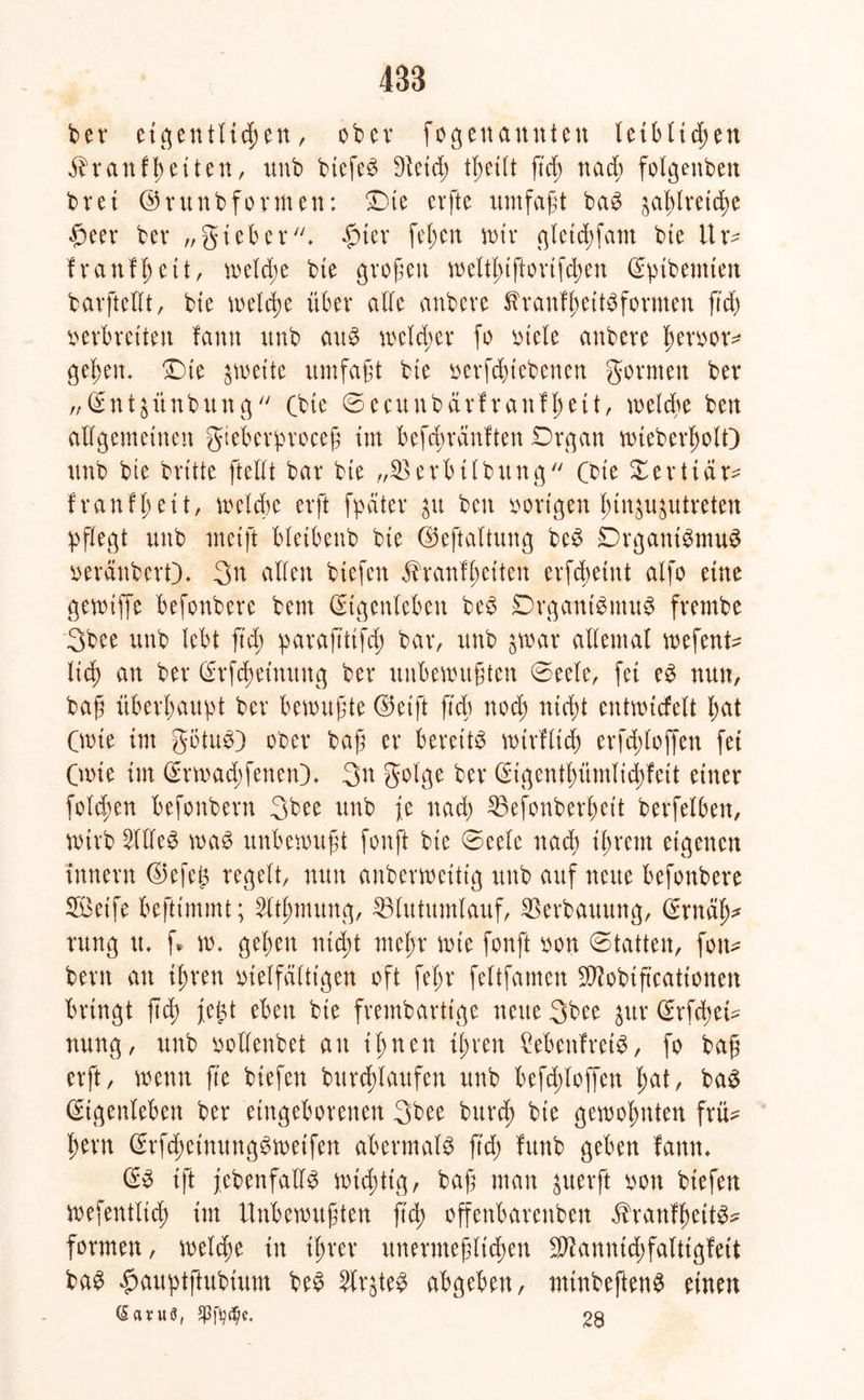483 ber eigentlichen, ober fogenannten leiblichen $ranffetten, unb btefeS dlüd; tl;etlt ftd; nach folgenben bret ©ritnbformen: £)te erfte umfaßt baS ^a|Iretd)e $eer bet* „gieber. £ter feiert mir gletchfam bie 11 tv fr auf heit, welche bte großen welti>tftortfcben Eptbemten barftedt, bte welche über ade attbeve ßranfheitSformen ftd) verbreiten fann unb aus welcher fo viele anbeve fwvvor* gelten* T)te streite umfaßt bte vergebenen gornten bev „Ent^ünbung (bte ©ecttnbarf ranfl;eit, welche ben allgemeinen gteberproceß im befeßvänften Drgan wteberholO unb bte brüte ftedt bar bte „23erbtlbung Cbte Xerttär^ franfl;ett, welche erft fpäter 31t ben vorigen Imgigutreten pflegt unb rneift bletbenb bte ©eftaltung beS DrgantSmuS veränbert). 3n allen btefen äh'anfl;eiten erfebeint alfo eine gevoiffe befonbere bent Eigenleben beS DrgantSinuS frembe 3bee unb lebt ftd; parafttifcß bar, unb jtoar adental wefent- ltd) an bet* Erlernung ber unbewußten 0eele, fei es nun, baß überhaupt ber bewußte ©etft ftd; noch nicht entwicfelt l;at Cmte im gbtuS) ober baß er bereits wirflidj erfcßloffen fei Cwte im Ermad;fenen). 3n golge ber Eigentl;ümlid;feit einer fold;en befonbern 3bee unb je nach 23efonberl;eit berfelbett, wirb 2ldeS was unbewußt fonft bte ©eele nach ihrem eigenen Innern @efej$ regelt, nun anberweitig unb auf neue befonbere Seife beftimmt; 3Ctßtmmg, SBlutumlauf, Verbauung, Ernäh* rttng tu f» w. gehen nicht mehr wie fonft von ©tatten, fon- bertt an ihren vielfältigen oft fef;r feltfamen Sftobiß'cattonen bringt ftch feßt eben bte frembarttge neue 3bee $ur Erfchei- nung, unb vodenbet an ihnen ihren MenfretS, fo baß erft, wenn fte btefen burdtlaufen unb befd;loffen hat, baS Eigenleben ber eingeborenen 3bee burd; bte gewohnten frü- hem Erfd;einungSwetfen abermals ßd; fvtnb geben fann, ES ift ^ebenfalls wichtig, baß man $uerft von btefen wefentlich tut Unbewußten ftch offenbareren ähanfheitS- formen, welche in ihrer unermeßlichen üKanntchfalttgfett baS £auptftubütm beS StrjteS abgeben, minbeftenS einen (Savufl, $fsjd/e. 28