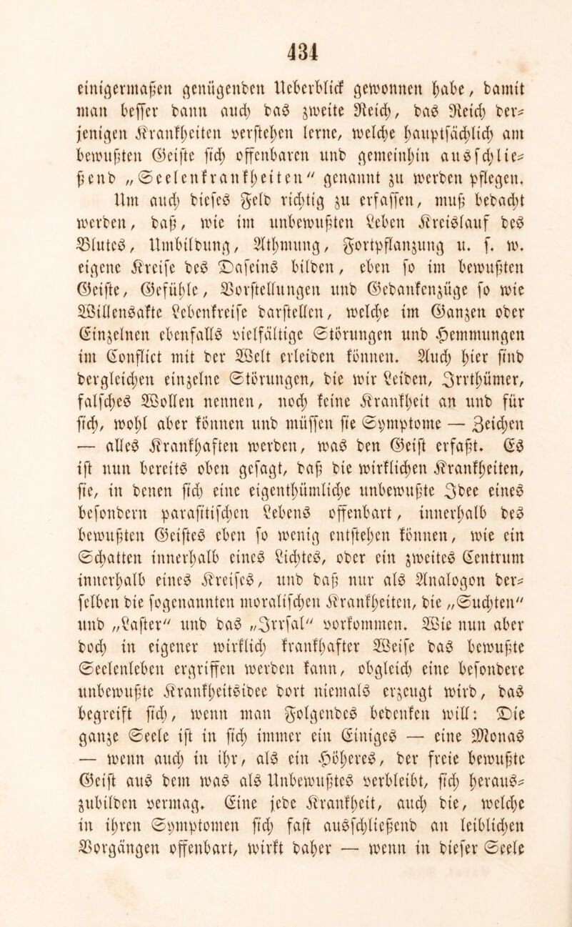einigermaßen genitgenbett Ueberbltcf ^ewomten habe, bamtt man beffer bann and) baS zweite ßietd), baS bHetrf) bev- jenigen ßtanfßeiten »erflehen lerne, welche J>auptfäd)Itd> aut bewußten ©elfte ftd) offenbaren unb gemeinhin au $ fehlte* ßenb „ (Seelenfrattffetten genannt $u werben pflegen. Um and) biefeS gelb rtcbttg ^u erfaffen, muß bebad;t werben, baß, me tut unbewußten Beben Kreislauf beS 23luteS, Utnbtlbung, SUßmuttg, gortpflanjung tu f, w, eigene Greife beS ©afeinS btlben, eben fo tut bewußten ©elfte, ©efüßle, SBorftelfttngen unb ©ebaufen^üge fo wie StllettSafte Bebettfretfe barftellen, welche Im ©an^en ober (Sin&elnen ebenfalls vielfältige Störungen unb Hemmungen lut (Sonßtct mit ber Seit erlelben fömten, 2lud) ßter ftnb bergletcßen einzelne (Störungen, ble wir Betben, Srrtßümer, falfcßeS Sollen nennen, nod> feine ähanfßeit an unb für ftd), woßt aber fönnett unb muffen fte (Spmptome — Beiden — alles äbranfßaften werben, was ben ©eift erfaßt, (SS ift nun bereits oben gefagt, baß ble wirflicßen ^ranfßeiten, fte, in betten ft3) eine eigentßümlid)e unbewußte 3bee etneS befonbern paraßtifeßen Bebens offenbart, innerhalb beS bewußten ©elftes eben fo wenig entfteßen föttnen, wie ein (Scßatten Innerhalb eines BicßteS, ober ein ^weites Zentrum innerhalb eines äheifeS, unb baß nur als Analogon ber= felben ble fogenannten ntoraltfcßen äbrattfßeiteu, ble „(Sudeten unb „Hafter unb baS „Srrfal vorfommen, Sie nun aber bod) in eigener wirflid; franfßafter Seife baS bewußte (Seelenleben ergriffen werben fann, obgleich eine befonbere unbewußte äbranfßettSibee bort niemals erzeugt wirb, baS begreift ftd), wenn man golgenbeS bebenfett will: Die ganje (Seele ift in ftd) immer eilt (SinigeS — eine SlftcnaS — wenn aueß in ißt/ als ein hößereS, ber freie bewußte ©eift aus beut was als Unbewußtes verbleibt, ßcß ßerauS- jubtlben vermag, (Sitte j.ebe ^ranfßett, aud) bte, welche in ißren (Symptomen ß'd) faft auSfd)ließenb an leiblichen Vorgängen offenbart, wirft baßer — wenn in biefer (Seele