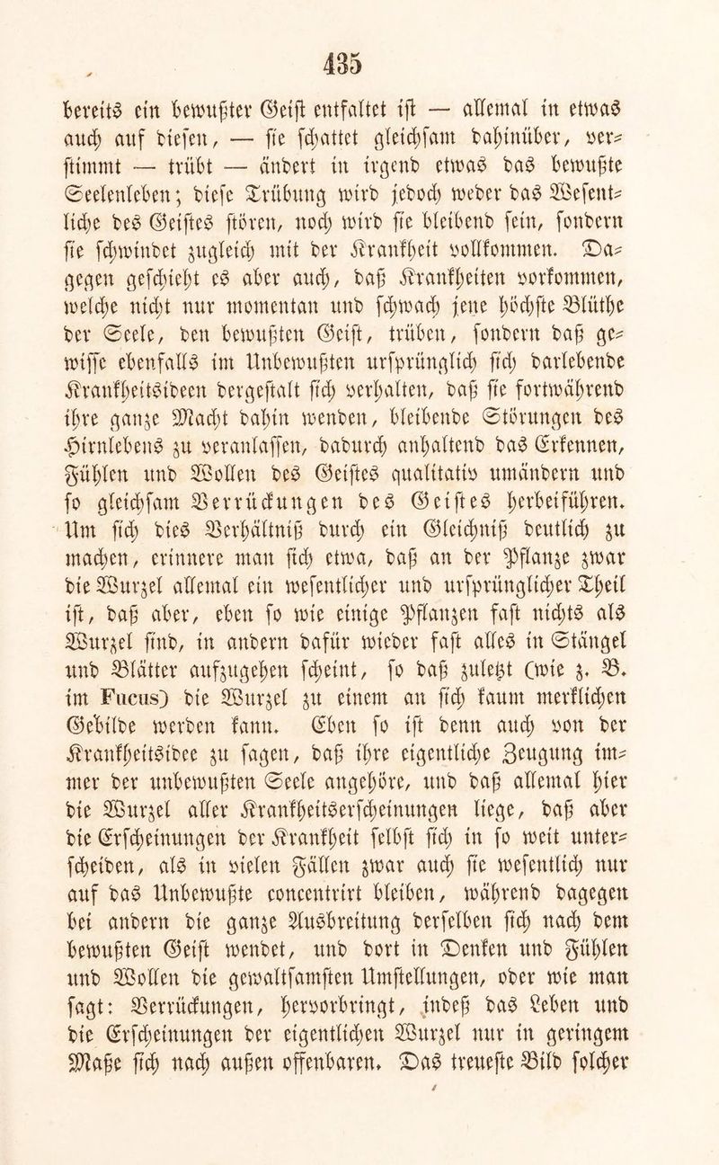 Bereite cin Bewußter ©etß entfaltet ift — allemal in etwas audß auf tiefen, — fte fcßattet gletcßfam baßtttüBer, oetv ftimmt — tviiBt -— änbevi in irgenb etwas baS Bewußte (Seelenleben; biefe Xrübung wirb febod; webet baS Sefettte ließe beS ©etfteS (töten, ttod; wirb fte bletbenb fein, fonbern ß'e fd;wtnbct ättgletd; mit bet ölranfßett oollfommen. £>a^ ße(qen gefcßießt eS aBet and;, baß äbtanfßetten oorfontnten, welcße ntcßt nut momentan itnb fcßwaeß fette ßöcßfte 33lütße bet 0eele, ben Bewußten ©eift, ttüBen, fonbetn baß ge^ wiffc ebenfalls int Unbewußten urfptünglicß ftd; batleBenbe äbranfßeitSibeen bergeftalt ßd; oerßalten, baß fte fortwäßrenb ißre gatt^e sJTtad)t baßtn wenben, bletbenbe (Störungen beS ^ttnleBenS $u oeranlaffen, babttrcß anBaltenb baS ©rfennen, güßlen itnb Sollen beS ©eifteS qualitativ umänbetn ttnb fo gleicßfatn 35 ettit düngen beS ©etfteS ßerb et fußten» Um ftd; bteS Sßerßältniß butcß ein ©letcßntß beutlicß $u macßen, etittnete man fid; etwa, baß an bet $flan$e $war bie Surret allemal ein wefentltcßer unb utfytüngltcßet Xßetl ift, baß aBet, eben fo wie einige $ftan$en faßt nichts als Surret ftnb, in anbetn bafüt wiebet faß alles in (Stängel unb blattet auftugeßen fcßetnt, fo baß gulei^t (wte 3» 33* int Fuchs) bte Suqel £tt einem an ftd) faunt nterflicßen ©eBilbe werben fann» ©ben fo ift benn aud; non bet ibranfßeitStbee $u fagen, baß ißre eigentltd;e S^gttng im- mer bet unbewußten (Seele angeßöte, unb baß allemal ßter bte Sur&el aller öbranfßeitSerfcßetnungen liege, baß aber bte ©rfcßeinungen bet äbranfßett felbft ftd; in fo weit untere fcßeiben, als in vielen gälten $war aud) fte wefetttlid; nut auf baS Unbewußte concentrirt bleiben, wäßtenb bagegett Bei anbetn bie gan^e Ausbreitung betfelben ftd; nad; bent Bewußten ©eift wenbet, unb bort in £)enfen unb gitßlen unb Sollen bte gewaltfamften Umftellungen, ober wie man fagt: SSerrüdungen, ßetvotbttngt, ittbeß baS Men unb bie ©rfd;einungen bet etgentltd;ett Surret nut in geringem Sftaße ßcß nacß außen offenbaren» £)aS treitefte 53ilb folget