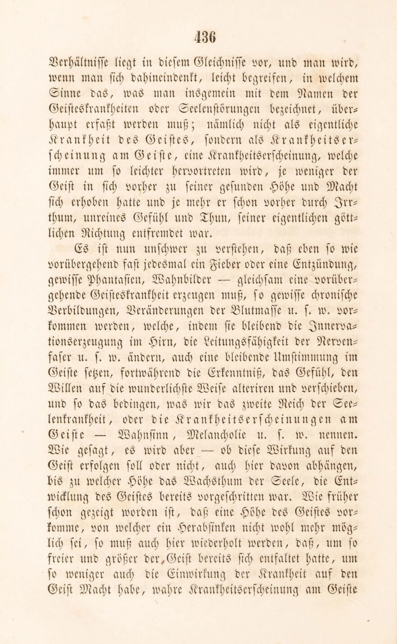 SScrhältniffe liegt tu btefem ©leichniffe oor, ttnb man wirb, wenn man fid; babinetnbenft, leicht begreifen, in meinem ©imte baS, was man insgemein mit bent tarnen ber ©etftebfranfheitcu ober 0eelenftbntngen bezeichnet, über* haupt erfaßt werben muß; nämlich nid;t als eigentltdje ^ranf^ett beS (35ctfte^, fonbent als üranfheitSer* fd;ctuung am ©elfte, eine $ranfl)ettSerfcheinung, weld;e immer um fo leidster Iwroortreten wirb, je weniger ber ©eift in fid; vorher zu feiner gefttnbeu f)öf)e unb Sacht fid) erhoben hatte unb je mehr er fdwn vorher bitrd) 3rr* thurn, unreines ©efüi)( unb feiner eigentlichen gbtt* liehen Süichtung entfrembet war* (£S ift nun unfdiwer jit verftehen, baß eben fo wie vorübergehenb faft jebeSmal ein gieber ober eine (Sntzünbung, gewtffe ^hantaften, Saf;nbtlber — gletdjfam eine vorüber* geßenbe ©eifteSfraufhett erzeugen muß, fo gewtffe chrontfche SSerbtlbungen, SSeränberungen ber SSlutmaffe it* f w* vor* fommen werben, welche, inbent fte bletbenb bie Snnem* tionSerzeugung im fMnt, bie £eüungSfähigfett ber Heroen* fafer u* f w* änbern, and) eine bleibenbe ümftimmung int ©elfte fegen, fortwährend bie (Erfenntniß, baS ©efüßl, ben Sillen auf bie wunberlichfte Söeife altertren unb verfließen, unb fo baS bebtugeu, was wir baS zweite SRetch ber ©ee* lenf rauf heit, ober bie $ranf he tt Ser Meinungen am ©elfte — Salmfinn, Selandwlie u* f. w* nennen* Sie gefagt, eS wirb aber — ob btefe Sirfung auf ben ©eift erfolgen folX ober nicht, aud; l)kx bavon abhangen, bis zu welcher £)bl)e baS SachSthum ber ©eele, bie Qfnt* wicfluug beS ©elftel bereite vorgef<hritten war* Sie früher fd;on gegeigt worben ift, baß eine £oße beS ©eifteS vor* fomme, von welcher ein #erabfmfen nicht wohl mehr mog* lieh fei, fo muß auch l)ixx wieberholt werben, baß, um fo freier unb großer ber,©eift bereite ftd; entfaltet hatte, um fo weniger and; bie (rtnwtrfung ber ^ranfßeit auf ben ©eift Sadü habe, wahre ÄranfheitSerfcheüumg am ©elfte